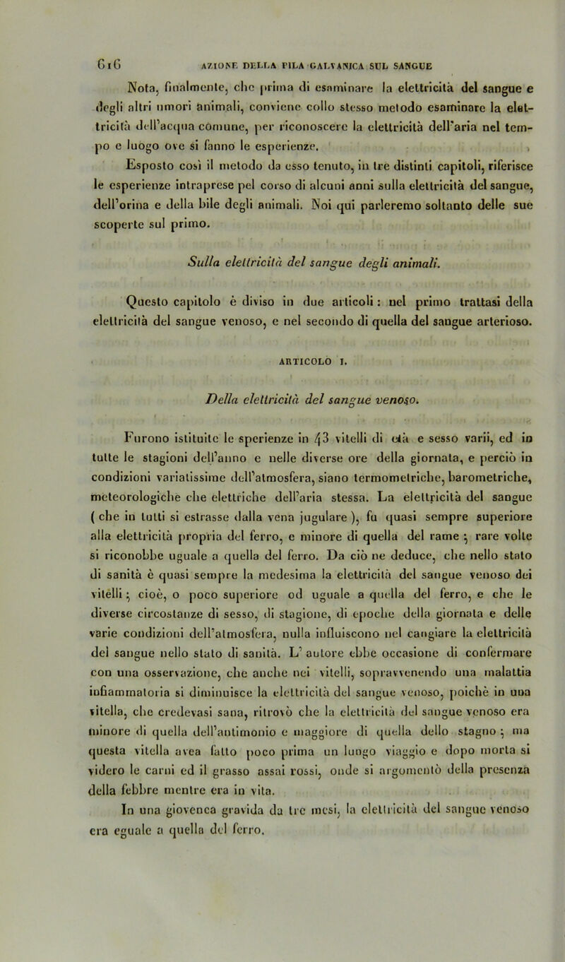 Nota, finalmente, ehe prima di esnminare la eleltricitä del sangue e degli altri iimori animali, convienc collo stesso melodo esaminarc la elet- tricilä dell’acqna comune, per riconoscere la eleltricitä dell'aria nel tern- po e luogo ove si fanno le esperienze. Esposto cosi il nietodo da esso tenuto, in Ire distinli capitoli, riferisce le esperienze intraprese pel corso di alcuni aoni sulla eleltricitä del sangue, delPorina e della Eile degli animali. Noi qui parlcremo soltanto delle sue scoperte sul primo. • * ’ » | . • • . Sulla eletlricitä del sangue degli animali. Questo capitolo e diviso in due articoli: uel primo trattasi della eleltricitä del sangue venoso, e nel secondo di quella del sangue arterioso. ARTICOLO E Della eletlricitä del sangue venoso. Furono istituite le sperienze in t\3 vitelli di etä e sesso varii, ed in tulte le stagioni dell’anno e nelle diverse ore della giornala, e perciö in condizioni variatissime dell’atmosfera, siano termomelriche, barometriche, meteorologiche che elettriche delParia stessa. La eleltricitä del sangue ( che in lulti si eslrasse dalla vena jugulare ), fu quasi sempre superiore alla elettricitä propria del ferro, e miuore di quella del rame •, rare volle si riconobbe uguale a quella del ferro. Da ciö ne deduce, che nello stalo di sanitä e quasi sempre la medesima la elettricitä del sangue venoso dei vitelli \ cioe, o poco superiore od uguale a quella del ferro, e che le diverse circoslanze di sesso, di stagione, di tpoche della giornala e delle varie condizioni dell’almosfera, nulla influiscono nel cangiare la eleltricitä del sangue nello stato di sanitä. L1 auLore ebbe occasione di confermare con una osservazione, che anche nei vitelli, sopravvenendo una malattia iuGamrnatoria si diminuisce la eleltricitä del sangue venoso, poiche in uua vitclla, che credevasi sana, ritrovö che la elettricitä del sangue venoso era miuore <li quella dell’antimonio e maggiore di quella dello stagno ^ ma questa vitclla avea falto poco prima un lungo viaggio e dopo morta si videro le carni ed il grasso assai rossi, onde si argomentö della presenza della febbre mentre era in vita. In una giovenca grovida da Ire racsi, la eleltricitä del sangue venoso era eguale a quella del ferro.