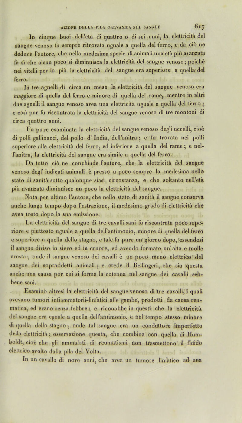 ln cinque buoi dell’eta di quatlro o di sei anni, Ja clctlricitä del sangue venoso Tu sempre ritrovata uguale a quella del ferro, e da ciö ne deduce l’autore, che nella medesima specie di animali una etä piü a\anzata fa si clie alcun poco si diminuisca Ja elettricitä del sangne venoso - poiche nei vitelli per Io piü la elettricitä del sangue era superiore a quella del ferro. In tre agnelli di circa un mese la elettricitä del sangue venoso era maggiore di quella del ferro e minore di quella del rame, mentre in altri due agnelli il sangue venoso avea una elettricitä uguale a quella del ferro • e cosi pur fu riscontrata la elettricitä del sangue venoso di tre montoui di circa quattro anni. Fu pure esaininata la elettricitä del sangue venoso degli uccelli, cioe di polli gallinacci, del pollo d’ India, dell’anitra e fu trovata nei polli superiore alla elettricitä del ferro, ed inferiore a quella del rame} e nel- l’anitra, la elettricitä del sangue era simile a quella del ferro. Da tutto ciö ne conchiude l’autore, che la elettricitä del sangue venoso degl’ indicati animali e presso a poco sempre la medesima nello stato di sanitä sotto qualunque siasi circostanza, e che soltanto nell’etä piü avanzata diminuisce un poco la elettricitä del sangue. Nota per ultimo l’autore, che nello stato di sanitä il sangue conserva anche lungo tempo dopo l’estrazioue, il medesimo grado di elettricitä che avea tosto dopo la sua emissione. La elettricitä del sangue di tre cavalli sani fu riscontrata poco supe- riore e piuttosto uguale a quella dell’antimonio, minore di quella del ferro e superiore a quella dello stagno, e tale fu pure un giorno dopo, essendosi il sangue diiiso in siero ed in cruore, ed avendo formato un'alta e tnolle crosla} onde ii sangue venoso dei cavalli e un poco meno eleltrico del sangue dei sopraddetti animali ^ e crede il Bedingen, che sia questa anche una causa per cui si forma la cotenna nei sangue dei cavalli seb- hene sani. Esaminö altresi la elettricitä del sangue venoso di tre cavalli, i quali avevano tumori iniiammalorii-linfatici alle gambe, prodotti da causa reu- matica, ed erano senza febbre } e riconobbe in questi che la elettricitä del sangue era eguale a quella dell’antimonio, e nei tempo stesso minore di quella dello stagno onde tal sangue era un conduttore imperfetto della elettricitä} osservazione questa, che combina con quella di Hum- boldt, cioe che gli aminalati di rcumätismi non trasmeltono il fluido eleltrico svolto dalla pila del Volta. In un cavallo di novc anni, che avea un turnore linfatico ad una
