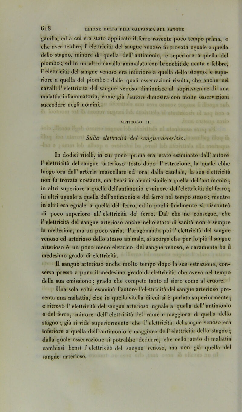 gamba, ed a cui era stato npplicalo il ferro rovente poco tempo prima, e che avea febbre, I1 elctlricitä del sangue venoso fu trovata uguale a quella dello stagno, minore di quella dell’ antimoniö, e superiore a quella del piombo • ed in nn altro cavallo ammalato con broncbitide acuta e febbre, 1’ elettricita del sangue venoso era inferiore a quella dello stagno, e supe- riore a quella del piombo : dulle quali osservazioni risulta, che anche nei cavalli 1’ elettricita del sangue venoso diminuisce al sopravvenire di una malattia infiammatoria, come giä l’autore dimoslra con molte osservazioni succedere negli uomini, ARTIGOLO II. Sulla eletlricitä del sangue arlerloso. In dodici vitelli, in cui poco prima era stato esaminato dall’ aulore 1’ elettricita del sangue arterioso toslo dopo l1 estrazione, la quäle ebbe luogo ora dall’ arteria mascellare ed ora dalla caudale, la sua elettricita non fu trovata costante, ma bensi in alcuni simile a quella dell’antimonio ^ in altri superiore a quella dell’anlimonio e minore dell’elettricitä del ferro} in altri uguale a quella dell’antimonio e del ferro nel tempo stesso ^ menlre in altri era eguale a quella del ferro, ed in pochi finalmente si riscontrö di poco superiore all’ elettricita del ferro. Dal che ne consegue, che l1 elettricita del sangue arterioso anche nello stato di sanitä non e sempre la medesima, ma uu poco varia. Paragonando poi 1’ elettricita del sangue venoso ed arterioso dello stesso animale, si scorge che per Io piü il sangue arterioso e un poco meno eleltrico del sangue venoso, e raramente ha il medesimo grado di elettricita. Il sangue arterioso anche molto tempo dopo la sua estrazione, con- serva presso a poco il medesimo grado di elettricita che aveva nel tempo della sua emissione } grado che compete tanto al siero come al cruore. Una sola volta esamino l’autore l’elettricita del sangue arterioso pre- senta una malattia, cioe in quella vitella di cui si e parlato superiormente^ e ritrovö 1’ elettricita del sangue arterioso uguale a quella dell’ antimonio e del ferro, minore dell’ elettricita del rame e maggiorc di quella dello stagno ^ giä si vide superiormente che I’ elettricita del sangue venoso era inferiore a quella dell’ autimonio e maggiore dell’elettricita dello stagno:; dalla quäle osservazione si polrebbe dedurre, che nello stato di malattia cambiasi bensi 1’ eletlricitä del sangue venoso, ma non giä quella del sangue arterioso.