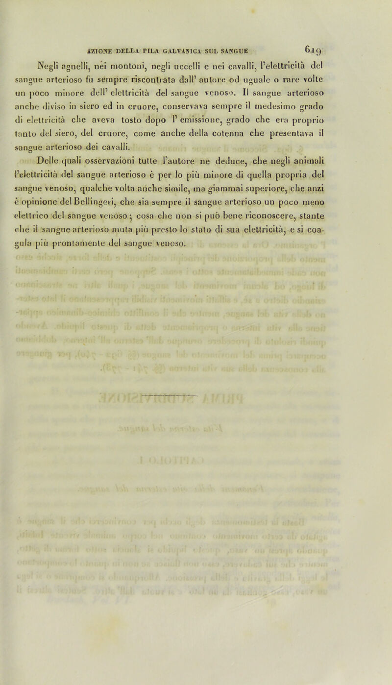Negli agnelli, tiei montoni, negli uccelli e nei cavalli, Pelcltricita del sangue arterioso fii sempre risconlrata dall1 aulore od uguale o rare volle un poco minore delP elettricitä del sangue venoso. II sangue arterioso an che diviso in siero ed in cruore, conservava sempre il inedesirno grado di elettricitä che aveva tosto dopo P emissione, grado che era proprio lanto del siero, del cruore, come anche della cotenna che presentava il sangue arterioso dei cavalli. Delle quali osservazioni tutte Pautore ne deduce, che negli animali Pelettricitä del sangue arterioso e per lo piü minore di quella propria del sangue venoso, qualche volta anche simile, ma giammai superiore, che anzi e opinione del ßellingeii, che sia sempre il sangue arterioso un poco meno elellrico del sangue venoso} cosa che non si pub bene riconoscere, stante che il sangue arterioso mula piü presto lo stato di sua elettricitä, e si coa- gula piü prontameute del sangue venoso.
