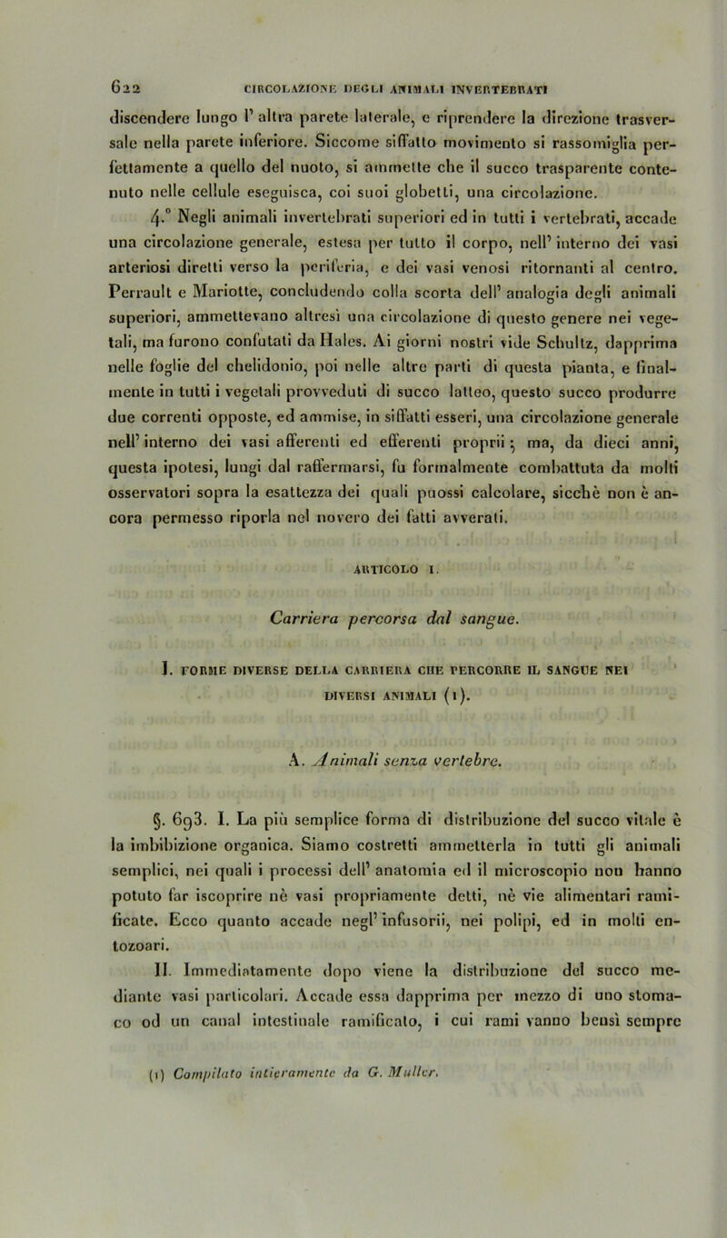 discendere lungo 1’ altra parete laterale, e riprendere la direzione trasver- salc nella parete inferiore. Siccome siffatlo moviniento si rassomiglia per- fettamente a quello del nuoto, si ammelte che il succo trasparente conte- nuto nelle cellule eseguisca, coi suoi globetti, una circolazione. 4-° Negli animali invertebrati superiori ed in tutti i vertebrati, accade una circolazione generale, estesa per tulto il corpo, nell’ interno dei vasi arteriosi diretli verso la periferia, e dei vasi venosi ritornanti al centro. Perrault e Mariotte, concludendo colla scorta dell’ analogia degli animali superiori, ammettevano altresi una circolazione di questo genere nei vege- tali, ma furono confutati da Haies. Ai giorni nostri vide Schultz, dapprima nelle foglie del chelidonio, poi nelle altre parti di questa pianta, e linal- inenle in tutti i vegetali provveduti di succo latleo, questo succo produrre due correnti opposte, ed ammise, in siffatti esseri, una circolazione generale nell’ interno dei vasi afferenti ed efferenti proprii ^ ma, da dieci anni, questa ipotesi, lungi dal raßermarsi, fu formalmente combattuta da molti osservatori sopra la esattezza dei quali puossi calcolare, sieche non e an- cora permesso riporla nei novero dei fatti avverali. ARTICOLO i. Carriera percorsa dal sangue. I. rORRlE DIVERSE DELLA CARRIERA CHE TERCORRE IL SANGUE NEI DIVERSI ANIMALI (l). A. Animali senza vertebre. §. 693. I. La piii semplice forma di dislribuzione del succo vitale e la imbibizione organica. Siamo costretti ammelterla in tutti gli animali semplici, nei quali i processi dell’ anatomia ed il microscopio nou hanno potuto far iscoprire ne vasi propriamente detti, ne vie alimentari rami- ficate. Ecco quanto accade negl’ infusorii, nei polipi, ed in molti en- tozoari. II. Immediatamente dopo viene la dislribuzione del succo mc- diante vasi particolari. Accade essa dapprima per inczzo di uno stoma- co od un canal intestinale ramificato, i cui rami vanno bcusi sempre (1) Com/tilcito intiframente da G. Müller.