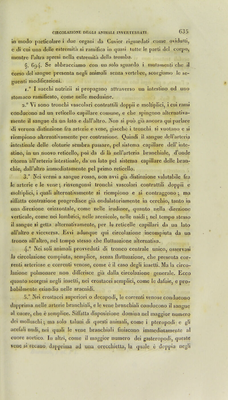 in modo particolare i due organi da Cuvier riguardati come ovidutli, c di cui una dolle estremita si ramifica in quasi tutte le parti del corpo, mentre Paltra apresi nella estremita della tromba. §. 694* Se abbracciamo con un solo sguardo i inutamenti che il corso del sangue presenla negli animali senza vertebre, scorgiamo le se- euenli modificazioni. i.° I succhi nutrizii si propagano altraverso uu inteslino od uno stomaco ramißcato, come nelle medusine. 2.0 Vi sono tronchi vascolari conlrattili doppii e moltiplici, i cui rami conducono ad un reticello capillare couiune, e che spingono alternativa- niente il sangue da un lato e dall’altro. Non si puö giä ancora qui parlare di veruna distinzione fra arterie e vene, giacche i tronchi si vuotano e si riempiono alternativamente per contrazione. Quindi il sangue dell’arteria intestinale delle oloturie sembra passare, pel sistema capillare dell’ inte- stioo, in un nuovo reticello, poi da di lä nell’arteria bronchiale, d’onde ritorna alParteria intestinale, da un lato pel sistema capillare delle bran- chie, dall’altro immediatameute pel primo reticello. 3.° Nei vermi a sangue rosso, non avvi giä distinzione valutabile fra le arterie e le vene*, rinvengonsi tronchi vascolari contrattili doppii e moltiplici, i quali alternativamente si riempiono e si conlraggono } ma siffatta contrazione progredisce gia ondulatoriamente in cerchio, tanto in una direzione orizzonlale, come nelle irudinee, quauto nella direzione verticale, come nei lombrici, nelle arenicole, nelle naidi \ nel tempo stesso il sangue si getta alternativamente, per 1« reticelle capillari da uu lato all’altro e viceversa. Evvi adunque qui circolazione incompiuta da un tronco all’altro, nel tempo stesso che fluttuazione alternativa. 4.0 Nei soli animali provveduti di tronco centrale unico, osservasi Ia circolazione compiuta, semplice, senza fluttuazione, che presenta cor- renti arteriöse c correnti venöse, come e il caso degli iusetti. Ma la circo- Jazione polmonare non diflerisce giä dalla circolazione generale. Ecco quanto scorgesi negli insetti, nei crostacei semplici, come le dafnie, e pro- babilmente eziandio nelle aracnidi. 5.° Nei crostacei superiori o dccapodi, le correnti venöse conducono dappritna nelle arterie branchiali, e le vene branchiali conducono il sangue al cuore, che e semplice. SilFatta disposizione domiua nel maggior numcro dei molluschi \ ma solo taluni di qucsli animali, come i pteropodi c gli acefali nudi, nei quali le vene branchiali fiuiscono immediatameute al cuore aortico. In allri, come il maggior numcro dei gasteropodi, queste vene si iccuno dapprima ad una orecchietla, la quäle c doppia negli