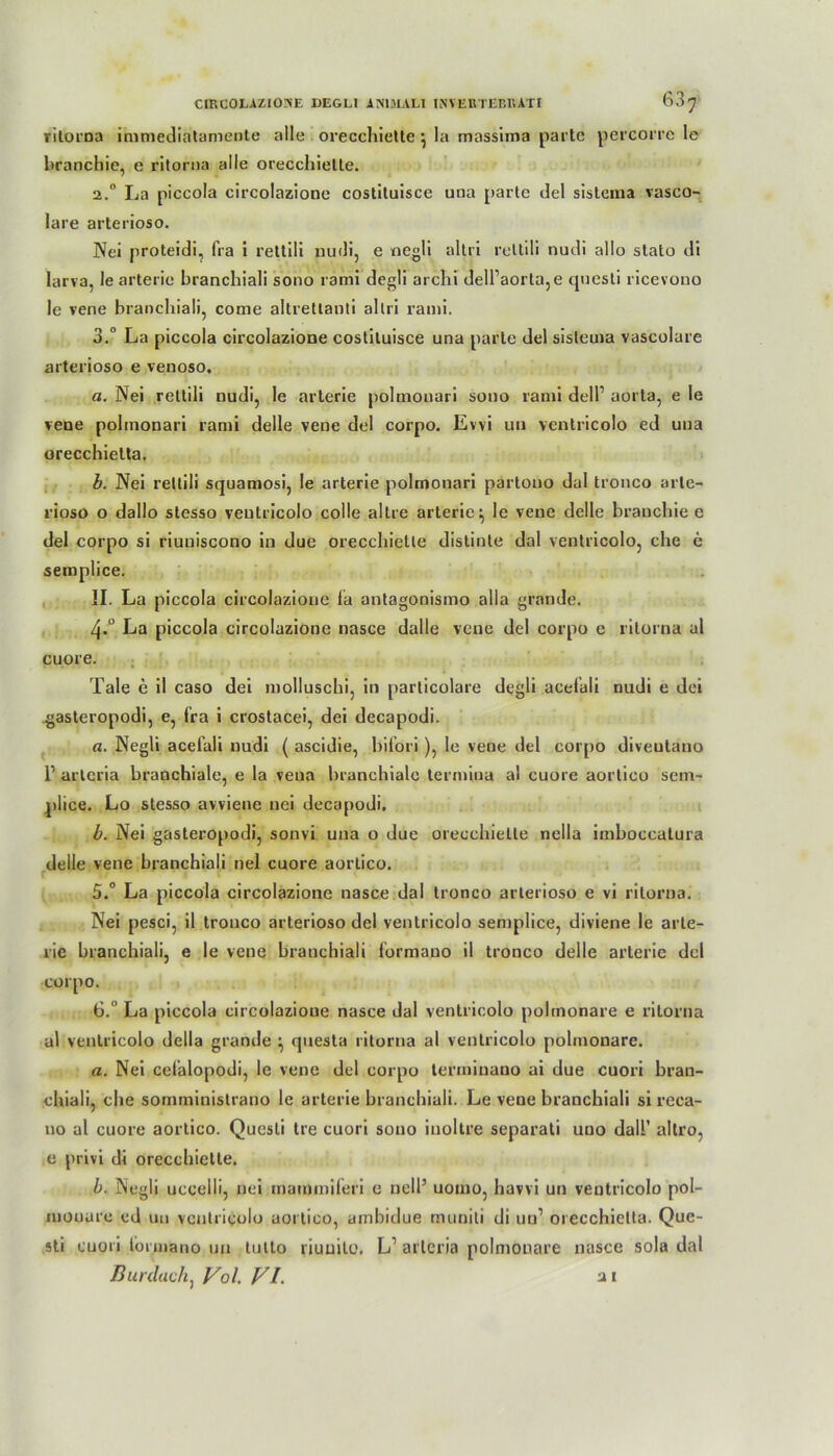 rilorna immediatamente alle orecchiette • la massima parte percorre le branchie, e ritorna alle orecchielle. 2.0 La piccola circolazione costituisce una parte del sistema vasco- lare arterioso. Nei proteidi, fra i rettili nudi, e negli altri rettili nudi alle slato di larva, le arterie branchiali sono rami degli archi dell’aorta5e cjuesli ricevono le vene branchiali, come altrettanti altri rami. 3.° La piccola circolazione costituisce una parte del sistema vascolure arterioso e venoso. a. Nei rettili nudi, le arterie polmonari sono rami delP aorta, e le vene polmonari rami delle vene del corpo. Evvi un ventricolo ed una orecchielta. b. Nei rettili squamosi, le arterie polmonari partono dal tronco arte- riöse o dallo slesso ventricolo colle altre arterie ^ le vene delle branchie e del corpo si riuuiscono in due orecchiette distinte dal ventricolo, che e semplice. II. La piccola circolazione la untagonismo alla grande. 4*° La piccola circolazione nasce dalle vene del corpo e rilorna al cuore. Tale e il caso dei molluschi, in particolare degli acelali nudi e dei gasteropodi, e, fra i crostacei, dei decapodi. a. Negli acelali nudi ( ascidie, hil’ori ), le vene del corpo diveutano P arlcria branchiale, e la vena branchiale termina al cuore aortico sem- plice. Lo stesso avviene nei decapodi. b. Nei gasteropodi, sonvi una o due orecchiette nella imboccatura delle vene branchiali nei cuore aortico. 5. ° La piccola circolazione nasce dal tronco arterioso e vi rilorna. Nei pesci, il tronco arterioso del ventricolo semplice, diviene le arte- rie branchiali, e le vene branchiali formano il tronco delle arterie del corpo. 6.  La piccola circolazioue nasce dal ventricolo polmonare e rilorna al ventricolo dclla grande \ questa rilorna al ventricolo polmonare. a. Nei cefalopodi, le vene del corpo terrninano ai due cuori bran- chiali, che somministrano le arterie branchiali. Le vene branchiali si reca- no al cuore aortico. Quesli Ire cuori sono inoltre separati uuo dalP altro, e privi di orecchiette. b. Negli uccelli, nei mammiferi e nell’ uomo, havvi un ventricolo pol- mouare cd un ventricolo aortico, ambidue muniti di un1 orecchielta. Quc- sti cuori tbrmano un tulto riuuito. L1 arlcria polmonare nasce sola dal Burdach, Vol. VI. a i
