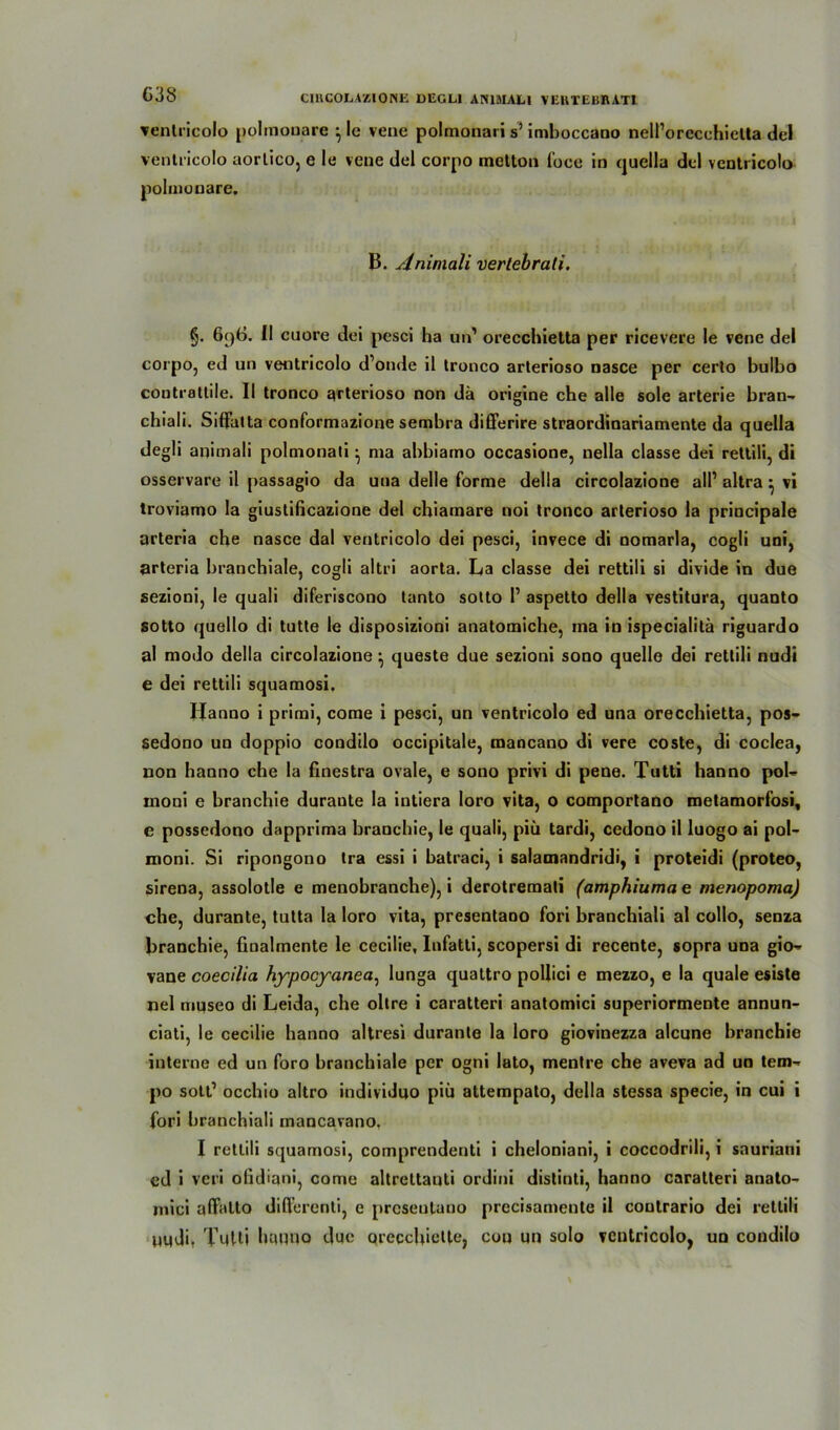 ventricolo polmouare ^ le vene polmonari s’ imhoccano nelPorecehielta del ventricolo aorlico, e le vene del corpo rnetton lbce in quella del ventricolo polmouare. B. Animali vertebrati. §. 6()6. II euere dei pesci ha un1 orecchietta per ricevere le vene del corpo, ed un ventricolo d’onde il tronco arterioso nasce per certo bulbo controtlile. II tronco arterioso non da origine che alle sole arterie bran- chiali. Siffatta conformazione sembra differire straordinariamente da quella degli animali polmonati ^ ma abbiamo occasione, nella classe dei rettili, di osservare il passagio da una delle forme della circolazione all’ altra} vi troviamo la giustificazione del chiamare noi tronco arterioso la principale arteria che nasce dal ventricolo dei pesci, invece di nomarla, cogli uni, arteria branchiale, cogli altri aorta. La classe dei rettili si divide in due sezioni, le quali diferiscono tanto sotto I1 aspetto della vestitura, quanto sotto quello di tutte le disposizioni anatomiche, ma in ispecialitä riguardo al modo della circolazione ^ queste due sezioni sono quelle dei rettili nudi e dei rettili squamosi. Hanno i primi, corae i pesci, un ventricolo ed una orecchietta, pos- sedono un doppio condilo occipitale, mancano di vere coste, di coclea, non hanno che la finestra ovale, e sono privi di pene. Tutti hanno pob inoni e branchie duraute la iutiera loro vita, o comportano metamorfosi, e possedono dapprima branchie, le quali, piü tardi, cedono il luogo ai pol- moni. Si ripongono tra essi i batraci, i salamandridi, i proteidi (proteo, sirena, assolotle e menobranche), i derotremati (amphiuma e menopoma) che, durante, tutta la loro vita, presentaoo fori branchiali al collo, senza branchie, finalmente le cecilie, Infatti, scopersi di recente, sopra una gio~ vane coecilia hypocyanea, lunga quattro pollici e mezzo, e la quäle esiste nel museo di Leida, che obre i caratteri anatomici superiormente annun- ciati, le cecilie hanno altresi durante la loro giovinezza alcune branchie interne ed un föro branchiale per ogni lato, mentre che aveva ad uo tem-* po sott1 occhio altro individuo piü attempato, della stessa specie, in cui i fori branchiali mancavano. I rettili squamosi, comprendenti i cheloniani, i coccodrili, i sauriani ed i veri ofidiani, come altrcttauti ordini distinti, hanno caratteri anato- mici alfalto differenti, e presentaoo precisamente il contrario dei rettili uudi, Tutti hanno due qrecchiette, cou un solo vcutricolo, un condilo