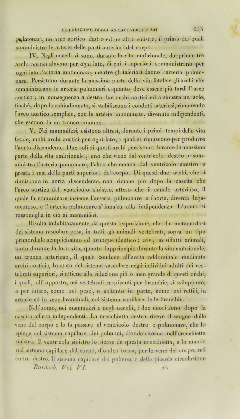 pudmonari, un arco aorlico destro ed un allro sinistro, il primo dei quali somministra le arterie dflle parti anteriori del corpo. IV. Negli uccelli vi sono, durante la vita embrionale, däpprima Ire archi aortici almeno per ogni lato, di cui i superiori sommiuistrano per ogni lato l’arteria innomioata, rnentre gli inferiori danno l’arteria polmu- nare. Persistouo durante la massima parle della vita fetale e gli archi che sommiuistrano le arterie polmouari e quanto deve essere piii tardi 1’ arco aortico } in conseguenza a destra due archi aortici ed a sinistra un solo, fluche, dopo lo schiudimento, si stahiliscono i condotti arteriosi, rimauendo l’a reo aortico semplice, con le arterie innominate, diveuule indipendenli, ehe escono da un tronco comune. V. Nei mammiferi, esislono altresi, durante i primi tempi della vita fetale, molli archi aortici per ogni lato, i quali si riuniscono per produrre Paorta discendente. Due soli di quesli archi persistouo durante la massima parte della vita embrionale ^ uno che viene dal ventricolo destro e som- ministra l’arteria polmonare, l’altro che emana dal ventricolo sinistro e p.resta i vasi delle parti superiori del corpo. Di questi due archi, che si riuniscono in aorta discendente, non riraane piü dopo la nascita che l’arco aortico del ventricolo sinistro, atteso che il canale arterioso, il quäle fa comunicare insieme l’arteria polmonare e Paorta, diventa lega- mentoso, e P arteria polmonare s’ innalza alla indipeudenza. L’uomo si rassomiglia in ciö ai mammiferi. Risulta indubitatamente da questu esposizione, che la metamorfosi del sistema vascolare posa, in lulti gli animali vertebrati, sopra un tipo primordiale semplicissimo ed ovunque ideutico ^ avvi, in siß’atti animali, lanto durante la loro vita, quanto dappriucipio durante la vita embrionale, un tronco arterioso, il quäle conduce all’aorla addominale mediante archi aortici} lo stato del sistema vascolare negli individui adulti dei ver- tebrati superiori, si attiene alla riduzione piü o men grande di questi archi, i quali, all’ opposto, nei vertebrati respiranti per branchie, si sviluppano, o per intero, come nei pesci, o soltanto in parte, come nei rettili, in arterie ed in vene branchiali, col sistema capiilare delle branchie. Nell’uomo, nei mammiferi e negli uccelli, i due cuori sono dopo la nascita allatto independenli. La orecchietta destra riceve il sangue dalle vene del corpo e lo (a passare al ventricolo destro o polmonare, che lo spinge tiel sistema capiilare dei polmoni, d’onde ritorna nell’oreccbietla sinistra. II ventricolo sinistro lo riceve da questa orecchietta, e lo mandn nei sistema capiilare del corpo, d’ondc ritorna, per le vene del corpo, nei euorc destro. II sistema capiilare dei polmoni o della piccola circolaziono Burdach, Vol. /x/. aa