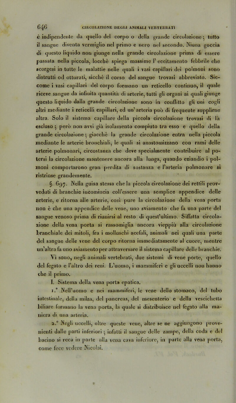c indipendente du quello del corpo o della »runde circolazione • tutto il sangue diventa vermiglio nel priino e nero nel secondo. Niuna goccia di questo liquido non giunge nella grande circolazione prima di essere passata nella piccola, locche spiega massime P eccitamento febbrile che scorgesi in tutte le malattie nelle quali i vasi capillari dei polmoni sono distrutti od otturati, sieche il corso del sangue trovasi abbreviato. Sic- come i vasi capillari del corpo formano un reticello continuo, il quäle riceve sangue da infiuita quantitä di arterie, tutti gli organi ai quali giunge questo liquido dalla grande circolazione sono in conflitto gli uni cogli öltri mediante i reticelli capillari, ed un’ arteria puo di frequente supplirne altra. Solo il sistema capillare della piccola circolazione trovasi di lä escluso } perö non avvi giä isolamento cornpiuto tra esso e quello della grande circolazione • giacche la grande circolazione eutra uella piccola mediante le arterie bronchiali, le quali si anastomizzano con rami delle arterie polmonari, circostanza ehe deve speciahnente contribuire al po- tersi la circolazione mantenere ancora alla lunga, quando eziandio i pol- moni comportarono gran perdita di sostanza e Parteria polmonare si ristrinse grandemente. §. 697. Nella guisa stessa che la piccola circolazione dei rettili prov- veduti di branchie iucomincia coll’essere una semplice appendice delle arterie, e ritorna alle arterie, cosi [»ure la circolazione della vena porta non e che una appendice delle vene, uno sviamento che fa una parte del sangue venoso prima di riunirsi al resto di quest’ultimo. Siffatta circola- zione della vena porta si rassomiglia ancora vieppiii alla circolazione branchiale dei mitoli, fra i molluschi acefali, animali nei quali una parte del sangue delle vene del corpo ritorna immediatameute al cuore, in ent re un’altra fa uno sviamento per altraversarc il sistema capillare delle branchie. Vi sono, negli animali vertebrati, due sistemi di veue porte, quello del fegato e Paltro dei reni. L’uomo, i mammiferi e gli uccelli non hanno che il primo. I. Sistema della vena porta epatica. i.° Nell’uomo e nei mammiferi, le vene dello stoinaco, del tubo intestinale, della milza, del pancreas, del inesenlerio e della vescichelta biliare formano la vena porta, la ijuale si dislribuisce nel fegato alla ma- uiera di una arteria. 2.0 Negli uccelli, oltre queste vene, altre se ne aggiungono prove- liienti dalle parli inferiori ^ iufalti il sangue delle zampe, della coda e del bacino si reca in parte alla vena cava inferiore, in purtc alla vena porta, cornc fece vedere Nicolai.