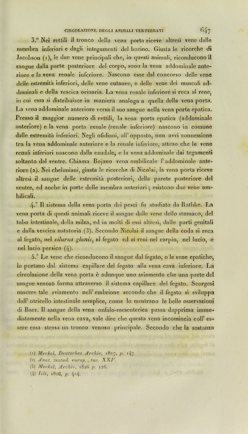 3.° Nei rcttili il tronco della vena porta riceve altresi vene dalle membra inferiori e dagli integumenti del bacino. Giusta le ricerche di Jacobson (i), Ie due vene principali che, in questi animali, riconducono il sangue dalla parte posteriore del corpo, sono la vena addominale ante- riore e la vena renale inferiore. Nascono esse dal concorso delle vene delle estremitä inferiori, delle vene cutanee, e delle vene dei muscoli ad- dominali e della vescica orinaria. La vena renale inferiore si reca al rene, in cui essa si distribuisce in maniera analoga a quella della vena porta. La vena addominale anteriore versa il suo sangue nella vena porta epatica. Presso il maggior numero di rettili, la vena porta epatica (addominale anteriore) e la vena porta renale (renale inferiore) nascono in comune dalle estremitä inferiori. Negli ofidiani, all1 2 3 4 opposto, non avvi connessione tra la vena addominale anteriore e la renale inferiore, atteso che le vene renali inferiori nascono dalla caudale, e la vena addominale dai tegumenti soltanto dal ventre. Chiama Bojano vena ombilicale P addominale ante- riore (2). Nei cheloniani, giusta le ricerche di Nicolai, la vena porta riceve altresi il sangue delle estremitä posteriori, della parete posteriore del ventre, ed anche in parte delle membra anteriori ^ esislono due vene om- bilicali. 4-° Il sistema della vena porta dei pesci fu studiato da Rathke. La vena porta di quesli animali riceve il sangue dalle vene Gel Io stomaco, del tubo intestinale, della milza, ed in molti di essi altresi, dalle parti genitali e dalla vescica natatoria (3). Secondo Nicolai il sangue della coda si reca al fegato, nei silurus glanis, al fegato ed ai reni nei carpio, nei lucio, e nei lucio persico (/j). 5.° Le vene che riconducono il sangue dal fegato, o le vene epatiche, Io portano dal sistema capillare del fegato alla vena cava inferiore. La circolazione della vena porta e adunque uno sviamento che una parte del sangue venoso forma attraverso il sistema capillare del fegato. Scorgesi nascere tale sviamento nelP embrione secondo che il fegato si sviluppa dalP otricello intestinale semplice, come Io mostrano le belle osservazioni di Baer. II sangue della vena onfalo-mesenterica passa dapprima imme- diatamente nella vena cava, vale dire che cjuesta vena incomincia colP es- sen; essa stcssa un tronco venoso principale. Secondo che la soslanza (1) Meckel, Deutsches Archiv, 1817, />. 1/17. (2) Anut. testud. europ., tav. XXkr. (3) Meckel, Archiv, i8a(i />. 12G.