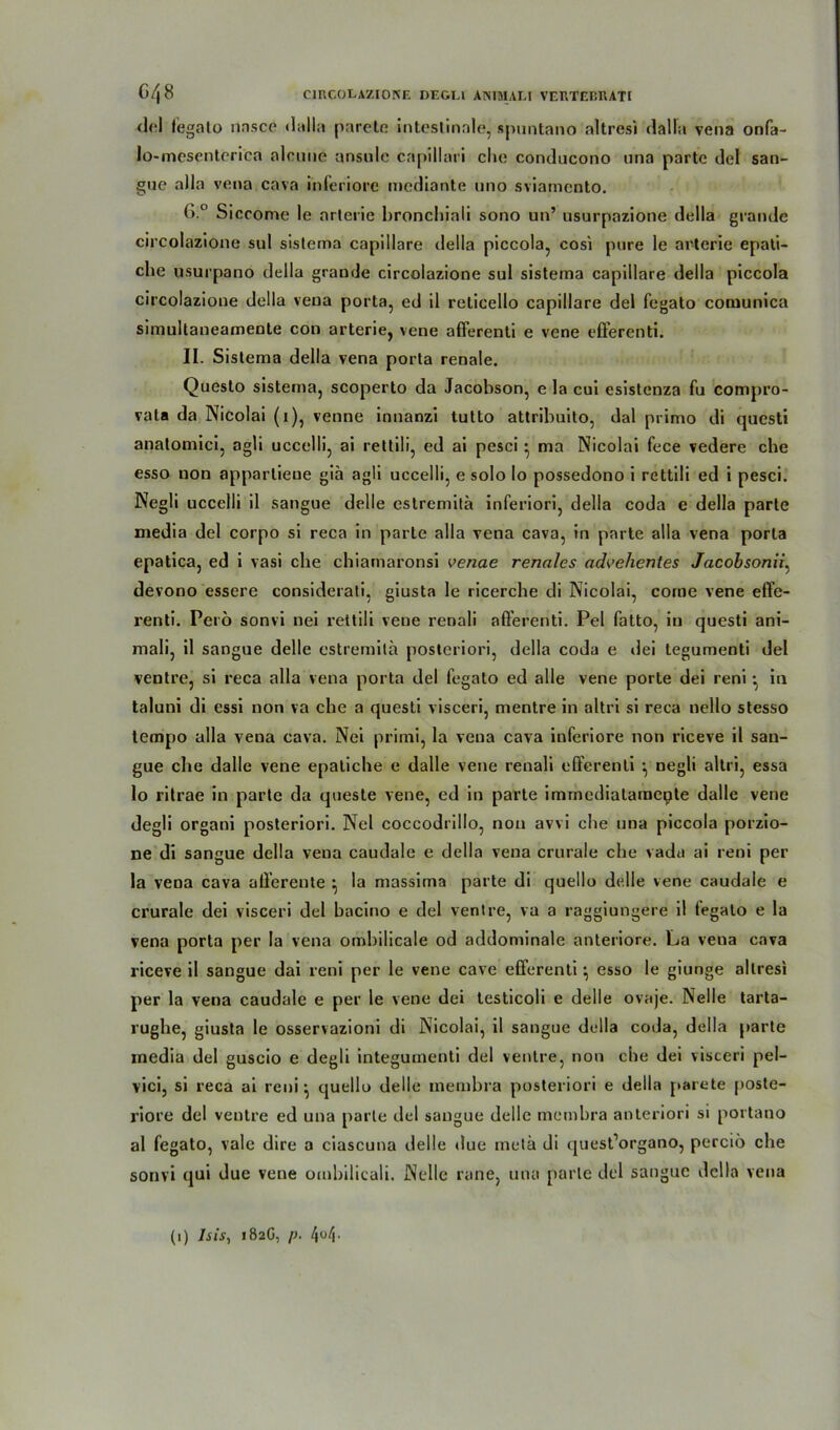 del legato nasce dalla parete intestinale, spuntano altresi dalla vena onfa- lo-mescntcrica alcmie ansule capillari che conducono una parte del san- gue alla vena cava inferiore mediante uno sviamcnto. (>.° Siccome le arterie bronchiali sono un’ nsurpazione della g ran de circolazione sul sistema capillare della piccola, cosi pure le arterie epati- che usurpano della grande circolazione sul sistema capillare della piccola circolazione della vena porta, ed il reticello capillare del fegato comunica simultaneamente con arterie, vene afferenti e vene efferenti. II. Sistema della vena porta renale. Queslo sistema, scoperto da Jacobson, e la cui esislenza fu compro- vata da Nicolai (i), venne innanzi tutto attribuito, dal primo di qucsti analomici, agli uccelli, ai rettili, ed ai pesci • ma Nicolai fece vedere che esso non apparlieue giä agli uccelli, e solo Io possedono i rettili ed i pesci. Negli uccelli il sangue delle estremitä inferiori, della coda e della parte media del corpo si reca in parte alla vena cava, in parte alla vena porta epatica, ed i vasi che chiamaronsi venae renales advehentes Jacobsonii, devono essere considerati, giusta le ricerche di Nicolai, come vene effe- renti. Perö sonvi nei rettili vene renali afferenti. Pel fatto, in questi ani- mali, il sangue delle estremitä posteriori, della coda e dei tegumenti del ventre, si reca alla vena porta del fegato ed alle vene porte dei reni • in taluni di essi non va che a questi visceri, mentre in altri si reca nello stesso tempo alla vena cava. Nei primi, la vena cava inferiore non riceve il san- gue ehe dalle vene epatiche e dalle vene renali efferenti ^ negli altri, essa lo ritrae in parte da queste vene, ed in parte immcdialamepte dalle vene degli organi posteriori. Nei coccodrillo, non avvi che una piccola porzio- ne di sangue della vena caudale e della vena crurale che vadu ai reni per la vena cava afferente } la massima parte di quello delle vene caudale e crurale dei visceri del bacino e del ventre, va a raggiungere il legato e la vena porta per la vena ombilicale od addominale anteriore. La veua cava riceve il sangue dai reni per le vene cave efferenti ^ esso le giunge altresi per la vena caudale e per le vene dei testicoli e delle ovaje. Nelle tarta- rughe, giusta le osservazioni di Nicolai, il sangue della coda, della parte media del guscio e degli integuinenti del ventre, non che dei visceri pel- vici, si reca ai reni} quello delle inembra posteriori e della parete poste- riore del ventre ed una parle del sangue delle membra anteriori si portano al fegato, vale dire a ciascuna delle due metä di quest’organo, perciö che sonvi qui due vene ombilicali. Nelle rane, una parle del sangue della vena