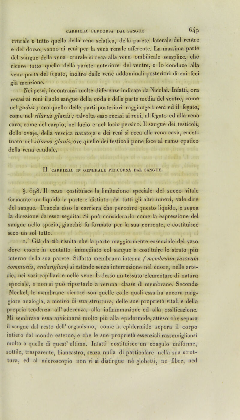 crürale e tutto quello della vena scialica, della parcte laterale del ventre e dcl dorso, vanno al reni per la vena renale afferente. La massima parle del sangue della vena crurale si reca alla vena ombilicale semplice, che riceve tntlo quello della parete anteriore del ventre, e lo conduce alla vena porta del fegato, inoltre daile vene addominali posteriori di cui feci giä menzione. Nei pesci, incontransi molte differenze indicate da Nicolai. Infalti, ora recasi ai reni il solo sangue della coda e della parte media del ventre, come nel gadus ; ora quello delle parti posteriori raggiunge i reni ed il fegato, come nel si/urus glanis ; talvolta esso recasi ai reni, al fegato ed alla vena cava, come nel carpio, nel lucio e nel lucio persico. 11 sangue dei lesticoli, delle ovaje, della vescica natatoja e dei reni si reca alla vena cava, eccet- tuato nel si/urus glanis, ove quello dei testicoli pone foce al ramo epalico della vena caudale. II. CARRIERA IN GENERALE TERCORSA DAL SANGUE. §. 698. Il vaso costituisce la limitazione speciale del succo vitale formante un Iiquido a parte e distinto da tutti gli altri uniori, vale dire del sangue. Traccia esso la carriera che percorre questo Iiquido, e segua la direzione da esso seguita. Si puö considerarlo come la espressione del sangue nello spazio, giacche fu formalo per la sua corrente, e costituisce seco un sol tutto. 1.° Giä da ciö risulta che la parte maggiormente essenziale del vaso deve essere in contatto immediato col sangue e costituire lo strato piu interno della sua parete. Siffatta membrana interna ( membrana vasorum communis, endangium) si estende senza interruzione nel cuore, nelle arte- rie, nei vasi capillari e nelle vene. E desso un tessuto elementare di natura speciale, e non si puö riportarlo a veruna classe di membrane. Secondo Meckel, le membrane sierose son quelle colle quali essa ha ancora mag- giore analogia, a moliro di sua strultura, delle sue propriela vitali e della propria tendenza all1 aderenza, alla infiammazione ed alla ossificazione. Mi sembrava essa avvicinarsi molto piu alla epidermide, atteso che separa il sangue dal resto dell1 organismo, come la epidermide separa il corpo intiero dal mondo esterno, e che le sue propriela essenziali rassomigliansi molto a quelle di quest1 ultima. Infatti costituisce un coagulo uniforme, sottile, trasparente, biancastro, senza nulla di particolare nella sua slrut- tura, ed al microscopio non vi si dislingue ne globetti, ne fibre, ncd