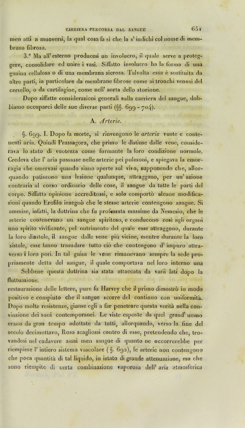 men alli a muoversi, la quäl cosa fa sl ehe la s1 indichi cd noine di mem- brana Cbrosa. 3.° Ma all1 esterno producesi un involucro, il quäle serve a proteg- gere, coQsolidare ed unire i vasi. SifFatto involucro ha la forma di una guaina cellulosa o di una membrana sierosa. Talvolta essa e sostiluita da altre parti, iu particolare da membrane fibröse come ai tronchi venosi del cervello, o da carlilagine, come nell1 aorta dello storione. Dopo sifFatte considerazioni generali sulla carriera del sangue, dob- biamo occuparci delle sue diverse parti (§§. 699 - 704). A. Arterie. §. 699. I- Dopo la morte, si rinvengono le arterie vuote e conte- nenti aria. Quindi Prassagora, che primo le distinse dalle vene, conside- rava lo stato di vuotezza come formante la loro condizione normale. Gredeva che I1 aria passasse nelle arterie pei polmoni, e spiegava la einor- ragia che osservasi quando siano aperte sul vivo, supponendo che, allor- quando patiscono una lesione qualunque, altraggano, per un1 aziooe contraria al corso ordinario delle cose, il sangue da tutte le parti del corpo. SiGFatta opinione accreditossi, e solo comportö alcune modifica- zioni quando Erofilo insegnö che le stesse arterie contengono sangue. Si ammise, infatti, la dottrina che fu professata massime da Nemesio, che le arterie contenevano un sangue spiritoso, e conducono cosi agli organi uno spirito vivificante, pel nutrimento del quäle esse attraggono, durante la loro diastole, il sangue dalle vene piu vicine, mentre durante la loro sistole, esse lanno trasudare tutto ciö che contengono d1 impuro atlra- verso i loro pori. In tal guisa le vene rimanevano sempre la sede pro- priamente detta del sangue, il quäle comportava nel loro interno una Scbbeoe questa dottrina sia stata attaccata da varii lali dopo la flultuazione. restaurazione delle Iettere, pure fu Harvey che il priino dimoströ in modo posilivo e compiuto che il sangue scorre del continuo con uniformila. Dopo molte resistenze, giunse egli a far penetrare questa veritä nella con- vinzione dei suoi contcmporanei. Le viste esposle da quel grand1 uorno erauo da gran lempo adottate da tutti, allorquando, verso la line del secolo dccimottavo, Rosa scagliossi contro di esse, pretendendo che, tro- vandosi nel cadavere assai men sangue di quanto ne occorrercbbe per riempiere 1’ inticro sistema vascolare (§. 692), le arterie non contengono che poca quantitä di tal liquido, iu istato di grande attenuazioue, ma che sono riempite di certa combiuazione vaporosa dell1 aria almosferica
