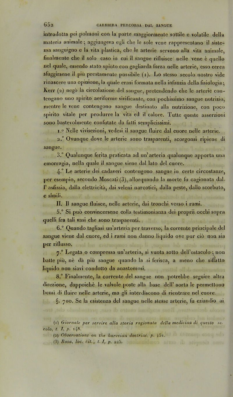 introdolta pei polinoni con la parte maggiormente sotlile c volatilc della materia animale • aggiungeva egli che le sole vcne rappresentano il siste- raa sanguigno e la vita plastica, che le arterie servono alla vita animale, finalmente che il solo caso in cui il sangue rifiuisce Delle vene e quello uel quäle, essendo stato spinto con gagliarda forza nelle arterie, esso cerca sfuggirsene il piü prestamente possibile (i). Lo stesso secolo nostro vide rinascere uua opinione, la quäle erasi formata nella infanzia della fisiologia-, Kerr (2) negö la circolazione del sangue, pretendendo che le arterie con- tengano uno spirito aeriforme vivificante, con pochissimo sangue nutrizio, rnentre le vene contengono sangue destiuato alla nutrizione, con poco spirito vitale per produrre la vita ed il calore. Tutte queste asserzioni sodo bastevolmente coufulate da fatti semplicissimi. i.° Nelle vivisezioni, vedesi il sangue fiuire dal cuore nelle arterie. 2.0 Ovunque dove le arterie sono trasparcnti, scorgonsi ripiene di sangue. 3. Qualunque ferita praticata ad un’ arteria qualunque apporta una emorragia, nella quäle il sangue viene dal lato del cuore. 4-° Le arterie dei cadaveri contengono sangue in certe circostanze, per esempio, secondo Moscati (3), allorquando la morte fu cagionata dal- r asfissia, dalla elettricitü, dai veleui uarcotici, dalla peste, dallo scorbulo, e simili. II. Il sangue fluisce, nelle arterie, dai tronchi verso i rami. 5. ° Si puö convincersene colla testimonianza dei proprii occhi sopra quelli fra tali vasi che souo traspareuti. 6. ° Q<uando tagliasi un’arteria per traverso, la corrente priucipale del sangue viene dal cuore, ed i rami nou danno liquido ove pur ciö nou sia per riflusso. 7. ° Legata o compressa un’arteria, si vuota sotto dell’oslacolo \ uou batte piü, ne da piü sangue quando la si ferisca, a meno che sifi'atlo liquido non siavi condotto da anastomosi. 8. ° Finalmente, la corrente del sangue non polrebbe seguire altra direzione, dappoiche le valvole poste alla base dell’ aorta le permellono bensi di fiuire nelle arterie, ma gli interdiscono di rientrare nei cuore. §. 700. Se la esisteuza del sangue nelle slesse arterie, fu eziandio ai (0 Giornale per seroire alla storia ragionata della rnedicina di questo se- colo, t. 1, p. 148- (2) Obsercations on the harveian doctriue, p. x51. (3) Rosa, loc. eit., t. I, p. 225.