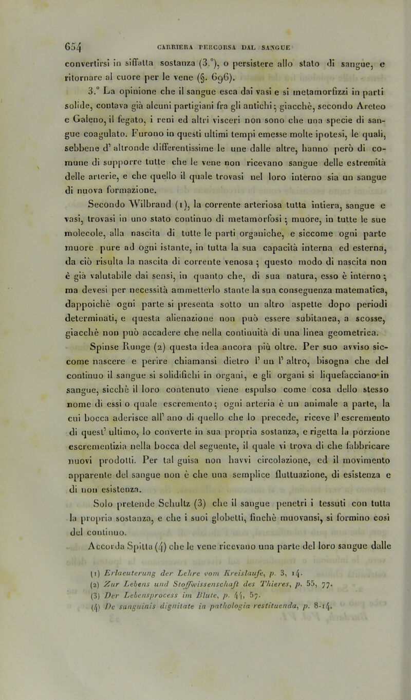 converlirsi In siffatla sostanza (3.°), o persislere allo slalo «II sangue, e ritornare al cuore per le vene (§. 6g6). 3.° La opinione che il sangue esca dal vasi e si inetamorfizzi in parti soliJe, coutava giä alcuni partigiani fra gli antichi- giacche, secondo Areteo e Galeno, il fegato, i reni ed altri visceri non sono che una specie di san- gue coagulato. Furono in questi ultimi tempi emesse molle ipotesi, le quali, sebhene d1 2 3 altronde differentissime le une dalle altre, hanno perö di co- mune di supporre tutte che le vene non ricevano sangue delle estremitä delle arterie, e che quello il quäle trovasi uel loro interno sia un sangue di nuova formazione. Secondo Wilbrand (t), la corrente arteriosa tutta intiera, sangue e vasi, trovasi in uno stato continuo di metamorfosi •, muore, in tutte le sue molccole, alla nascita di tutte le parti organiche, e siccome ogni parte muore pure ad ogni istante, in tutta la sua capacilä iuterna ed esterna, da cio risulta la nascita di corrente venosa ^ questo modo di nascita non e giä valutabile dai sensi, in quanto che, di sua natura, esso e interno ma devesi per necessitä ammetterlo staute la sua conseguenza matematica, dappoiche ogni parte si presenta sotto un altro aspette dopo periodi determinati, e questa alienazioue non puö essere subitanea, a scosse, giacche non puö accadere che nella conliuuitä di una linea geometrica. Spinse Runge (2) questa idea ancora piu oltre. Per suo avviso sic- come nascere e perire chiamansi dielro P un P altro, bisogna che del continuo il sangue si solidifichi in organi, e gli organi si liquefacciano*in sangue, sieche il loro contenuto viene espulso come cosa dello stesso nome di essi o quäle escremento ogni arteria e un animale a parte, la cui hocca aderisce all1 ano di quello che lo precede, riceve P escremeuto di quest1 ultimo, lo converle in sua propria sostanza, e rigetta la porzione escrcmenlizia nella hocca del seguente, il quäle vi trova di che fahbricare nuovi prodotti. Per tal guisa non havvi circolazione, cd il inovimento apparente del sangue non e che una semplice flultuazione, di esisteoza e di non esistenza. Solo pretende Schultz (3) che il sangue penetri i tessuti con tutta la propria sostanza, e che i suoi globetti, finche muovansi, si formino cosi del continuo. Accorda Sj»!tta (4) che le vene ricevano una parte del loro sangue dalle (1) Erlaeuterung der Lehre vom Kreisläufe, p 3, 11\ ■ (2) Zur Lehens und Sfo(fwissenschaJt des Thieres, p. 55, 77. (3) Der Lebcnsprocess im Blute, p. 41, 57. (/|) De sanguinis dignilate in pat/iologia reslituenda, p. 8-14.