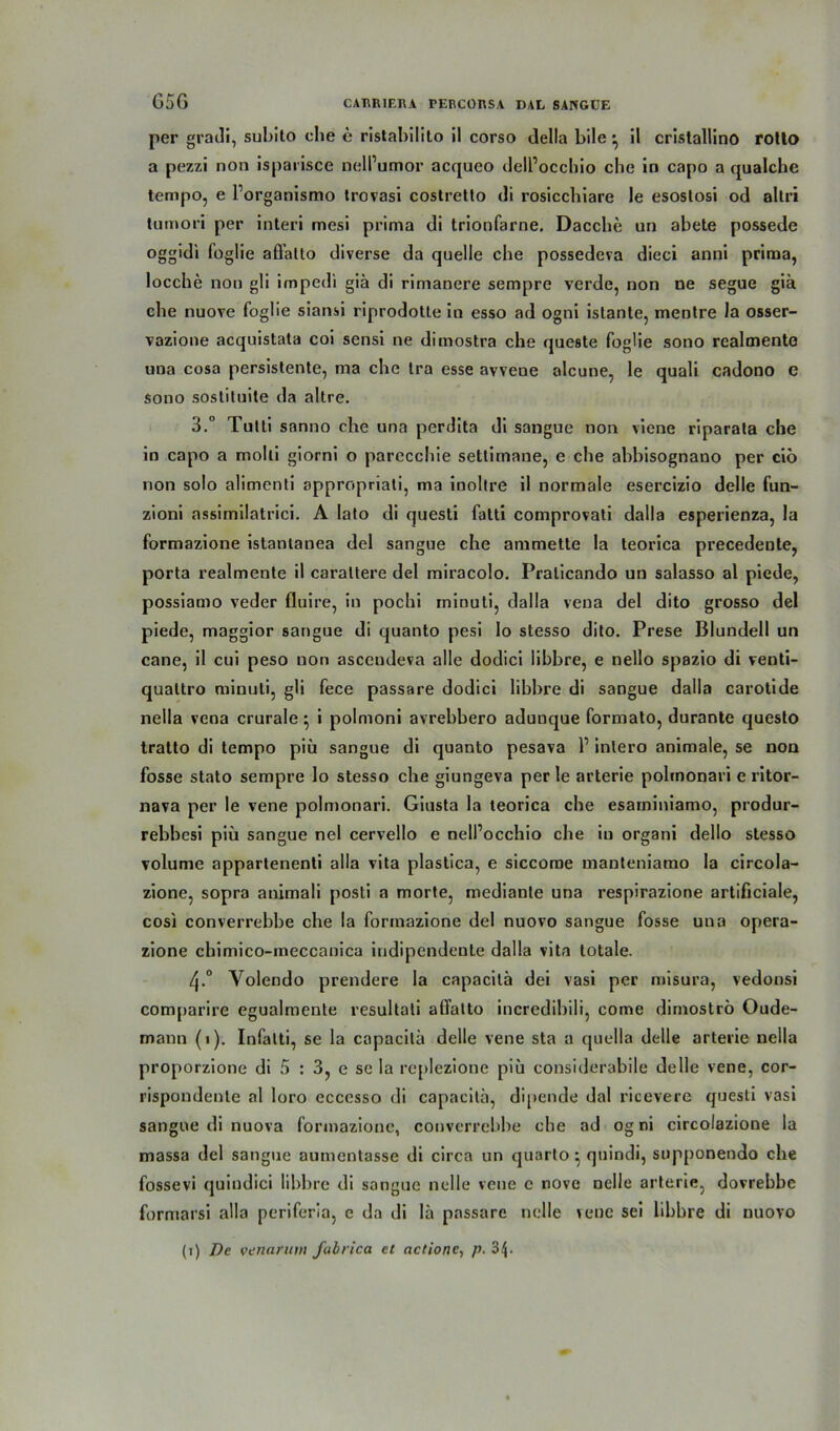 per gradi, subito che e ristabilito il corso della bile ^ il cristallino rotto a pezzi non isparisce nelPumor acqueo delPocchio che in capo a qualchc tempo, e Porganismo trovasi costretto di rosicchiare le esoslosi od altri tumori per interi mesi prima di trionfarne. Dacche un abete possede oggidi foglie affalto diverse da quelle che possedeva dieci anni prima, locche non gli impedi giä di rimanere sempre verde, non ne segue giä che nuove foglie siansi riprodotte in esso ad ogni islante, mentre la osser- vazione acquistata coi sensi ne dimostra che queste foglie sono realmente una cosa persistente, ma che tra esse avvene alcune, le quali cadono e Sono sostituite da altre. 3.° Tutti sanno che una perdita di sangue non viene riparata che in capo a molli giorni o parccchie setlimane, e che abbisognano per ciö non solo alimenti appropriati, ma inoltre il normale esercizio delle fun- zioni assimilatrici. A lato di questi fatti comprovati dalla esperienza, la formazione islanlanea del sangue che ammette la teorica precedente, porta realmente il caraltere del miracolo. Pralicando un salasso al piede, possiamo veder fluire, in pochi minuti, dalla veua del dito grosso del piede, maggior sangue di quanto pesi lo stesso dito. Prese Blundell un cane, il cui peso non ascendeva alle dodici libbre, e nello spazio di venti- quattro minuti, gli fece passare dodici libbre di sangue dalla carotide nella vena crurale} i polmoni avrebbero aduuque formato, durante questo tratto di tempo piü sangue di quanto pesava P inlero animale, se non fosse stato sempre lo stesso che giungeva per le arterie polinonari e ritor- nava per le vene polmonari. Giusta la teorica che esarniniamo, produr- rebbesi piü sangue nel cervello e nelPocchio che iu organi dello stesso volume appartenenti alla vita plastica, e siccome manteniamo la circola- zione, sopra animali posti a morte, mediante una respirazione artificiale, cosi converrebbe che la formazione del nuovo sangue fosse una opera- zione chimico-meccanica indipendenle dalla vita totale. 4-° Yolendo prendere la capacitä dei vasi per misura, vedonsi comparire egualmente resultali affatto incredibili, come dimoströ Oude- mann (1). Infalti, se la capacitä delle vene sta a quella delle arterie nella proporzione di 5 : 3, e se la replezione piü considerabile delle vene, cor- rispondenle al loro eccesso di capacitä, dipende dal ricevere questi vasi sangue di nuova formazione, converrebbe che ad og ni circolazione la massa del sangue aumentasse di circa un quarto • quindi, supponeudo che fossevi quindici libbre di sangue nclle vene e nove nelle arterie, dovrebbe formarsi alla periferia, e da di lä passare nelle vene sei libbre di nuovo