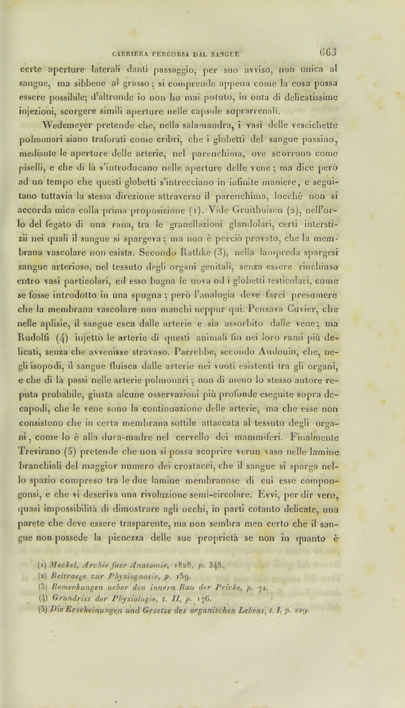 GG3 certe aperlure laterali danti passaggio, per suo avviso, non unica al sangue, rna sibbene al grasso ^ si comprendo appena come la cosa possa essere possibile; d’altronde io non ho mai potuto, in onta di delicatissime injezioni, scorgere simili aperlure nelle capsule soprarrenali. Wedemeyer pretende che, nella salamaudra, i vasi delle vescicbeite polnionari siano tral'orati come cribri, che i globetti del sangue passino, medianle le aperture delle arlerie, nel parenchima, ove scorrono come piselli, e che di lä s’introducano nelle aperlure delle vene • ma dice perö ad un tempo che cjuesti globelti s’intrecciano in iufiuite inaniere, e segui- tano tuttavia la stessa direzione altraverso il parenchima, locche non si accorda mica colla prima proposizione (i). Vide Gruilhuisen (2), nell’or- lo del fegato di una rana, tra le granellazioni glandolari, certi intersti- zii nei quali il sangue si spargeva} rna non e perciö provato, che la mem- brana vascolare non esista. Secondu Pralbke (3), nella lampreda spargesi sangue arterioso, nel tessuto degli organi genitali, senza essere rinchiuso entro vasi particolari, ed esso bagna le uova od i globetti lesticolari, come se fosse introdolto in una spugna ^ perö l’analogia deve farci presurnere che la membrana vascolare non manchi neppur qui. Pensa va Cu vier, che nelle aplisie, il sangue esca dallc arlerie e sia assorbito dalle vene^ ma Rudolfi (4) injetlö le arlerie di questi animali lin nei ioro rami piu de- licati, senza che avvenisse stravaso. Parrebhe, seeondo Audouin, che, ne- gli isopodi, il sangue fluisca dalle arterie nei vuoti esistenti tra gli organi, e che di lä passi nelle arterie polnionari • non di meno lo stesso autore re- puta probabile, giusta alcune osservazioni piu profunde eseguile sopra de- capodi, che le vene sono la continuazione delle arterie, ma che esse non consistono che in certa membrana sottile attaccata al tessuto degli orga- ni , come lo e alla dura-madre nel cervello dei mammiferi. Finalmeute Trevirano (5) pretende che non si possa scoprire verun vaso nelle lamine branchiali del maggior numero dei croslacei, che il sangue si sparga nel- lo spazio compreso tra le due lamine membranose di cui esse compon- gonsi, e che vi descriva una rivoluzione semi-circolare. Evvi, per dir vero, quasi impossibilita di dimostrare agli occhi, in parti cotanto delicate, una parete che deve essere trasparente, ma non sembra men certo che il san- gue non possede la pienezza delle sue proprietä se non in quanto e (1) Meckel, Archiv J'uer Anatomie, «828, p. 3/|8. (2) Beitraege zur Physiognosie, p 1 5q. (3) Bemerkungen ueber den Innern Bau der Pricke, p. 71. (4) Grundriss der Physiologie, t. //, p. 17G. (5) Die Erscheinungen und Gesetze des organischen Lebens, t. /. p. 229-.