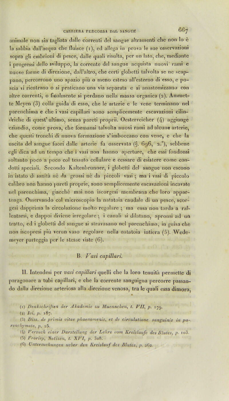 CAÄHIERA TER CORSA DAL SANGUE 6^7 animale non sia tagliata dalle correnli del sangue altramenti che non lo e la sabbia dall’acqua che fluisce (i), cd allega in prova le sue osservazioni sopra gli embrioni di pesce, dalle quali risulta, per un lato, che, mediante i progressi dello sviluppo, la corrente del sangue acquista nuovi rami e nuove forme di direzione, dall’altro, che certi globetti talvolta se ne scap- pano, percorrono uno spazio piii o meno esteso alPesterno di esso, e po- scia vi rientrano o si praticano una via separata e si anastomizzano con altre correnti, o finalmente si perdano nella massa organica (2). Ammet- te Mcyen (3) colla guida di esso, che le arterie e Ie vene terminano nel parenchima e che i vasi capillari sono semplicemente escavazioni cilin- driche di quest’ ultimo, seuza pareti proprii. Oesterreicher (4) aggiunge eziandio, come prova, che formansi talvolta nuovi rami ad alcune arterie, che quesli tronchi di nuova formazione s’imboccano con vene, e che la uscita del sangue fuori dalle arterie fu osservata (§. 696, 2.0), sebbene egli dica ad un tempo che i vasi non hanno aperture, che essi fondonsi soltanto poco a poco col tessuto cellulare e cessare di esistere come con- dolti speciali. Secondo ICaltenbrunner, i globetti del sangue non escono in istato di sanitä ne da grossi ne da piccoli vasi • ma i vasi di piccolo calibro non hanno pareti proprie, sono semplicemente escavazioni incavate nel parenchima, giacche mai non iscorgesi membrana che loro appar- tcnga. Osservando col microscopio la natatoia caudale di un pesce, scor- gesi dapprima la circolazione molto regolare } ma essa non tarda a ral- lentarsi, e dappoi diviene irreguläre •, i cauali si dilatano, apronsi ad un tratto, ed i globetti del sangue si stravasano nel parenchima, in guisa che non iscopresi piii verun vaso regolare nella natatoia intiera (5). Wede- meyer parleggia per le stesse viste (6). B. Vasi capillari. II. Intendesi per vasi capillari quelli che la loro tenuita permetle di paragonare a tubi capillari, e che la corrente sanguigna percorre passan- do dalla direzione arteriosa alla direzione vcnosa, tra le quali essa dirnora, • (1) Denksclirijten der Akademie zu Muennchen, t. VII, p. 179. (2) Ivi, p. 187. (3) Diss. de pri/nis vitae phaenomenis, et de circulutione sanguinis in pa- rcnchymate, p, a5. (4) Versuch einer Darstellung der Lehre vom Kreisläufe des Blutes, p. io3. (5) Froricp, Notizen, t. XVI, p. 3o8. (6) Untersuchungen ueher den Kreislauf des Blutes, p. 262.