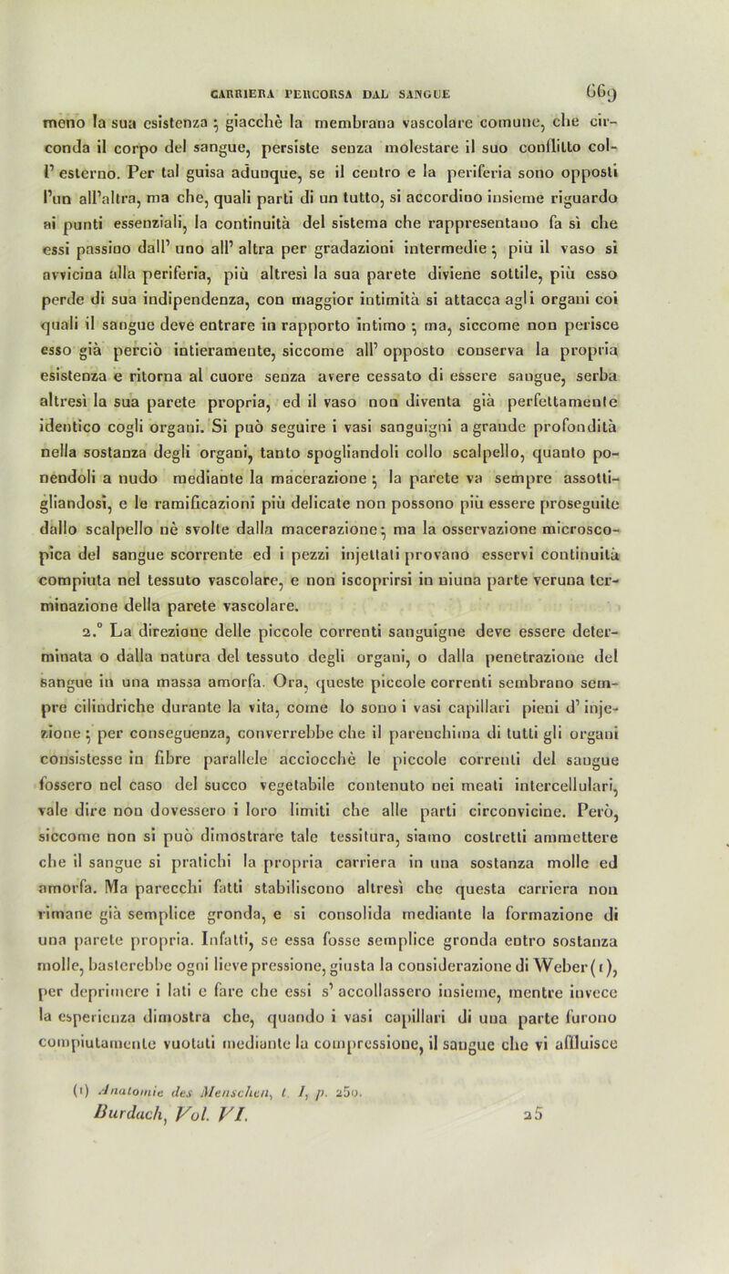 meno la sua csistenza } giacche la membrana vascolarc comune, ehe cir- conda il corpo del sangue, persiste senza molestare il suo conililto col- V eslerno. Per tal guisa aduuque, se il centro e la periferia sono opposli l’un all’allra, nia che, quali parti di un tutto, si accordioo insieme riguardo ai punti essenziali, la continuitä del sistema che rappresentano fa si che essi passiuo dall’ uno all’ altra per gradaziooi intermedie ^ piü il vaso si avvicina alla periferia, piü altresi la sua parete diviene sottile, piü csso perde di sua indipendenza, con maggior intimitä si attacca agli orgaui coi quali il sangue deve entrare in rapporto intimo •, tna, siccome non perisce esso giä perciö intierameute, siccome all’ opposto couserva la propria esistenza e ritorna al cuore senza avere cessato di essere sangue, serba altresi la sua parete propria, ed il vaso nou diventa giä perfettamenle identico cogli organi. Si puö seguire i vasi sanguigni a graude profonditä nella sostanza degli organi, tanto spogliandoli collo scalpello, quanto po- nendoli a nudo mediante la macerazione } la parete va sempre assotti- gliandosi, e le ramificazioni piü delicate non possono piü essere proseguite dallo scalpello ne svolte dalla macerazione^, ma la osservazione microsco- pica del sangue scorrente ed i pezzi injettati provano esservi continuitä compiuta nel tessuto vascolare, e non iscoprirsi in uiuna parte veruna ter- minazione della parete vascolare. 2.° La direzione delle piccole correnti sanguigne deve essere deter- minata o dalla natura del tessuto degli organi, o dalla penetrazione del sangue in una massa amorfa. Ora, queste piccole correnti sembrano sem- pre ciliudriche durante la vita, corne lo sono i vasi capillari pieni d1 inje- zione ^ per conseguenza, converrebbe che il pareuchima di tutli gli organi cousistesse iu fibre parallele acciocche le piccole correnti del saugue fossero nel caso del succo vegetabile contenuto nei meati intercellulari, vale dire nou dovessero i loro limiti che alle parti circonvicine. Pero, siccome non si puö dimostrare tale tessilura, siamo coslretti ammettere che il sangue si pratichi la propria carriera in una sostanza molle ed amorfa. Ma parecchi fatti stabiliscono altresi che questa carriera non rimane giä semplice gronda, e si consolida mediante la formazione di una parete propria. Infatti, se essa fosse semplice gronda entro sostanza molle, baslerebbe ogni lieve pressione, giusta la considerazione di Weber (r), per deprimere i lati e fare che essi s’ accollassero insieme, mentre iuvece la esperienza dimostra che, quando i vasi capillari di una parte furono compiutarnenle vuoluti mediante la compressioue, il sangue che vi aflluisce a5 (i) Anatomie des Menschen, t /, [>. ü5o. Bur dach) Vol. VI.