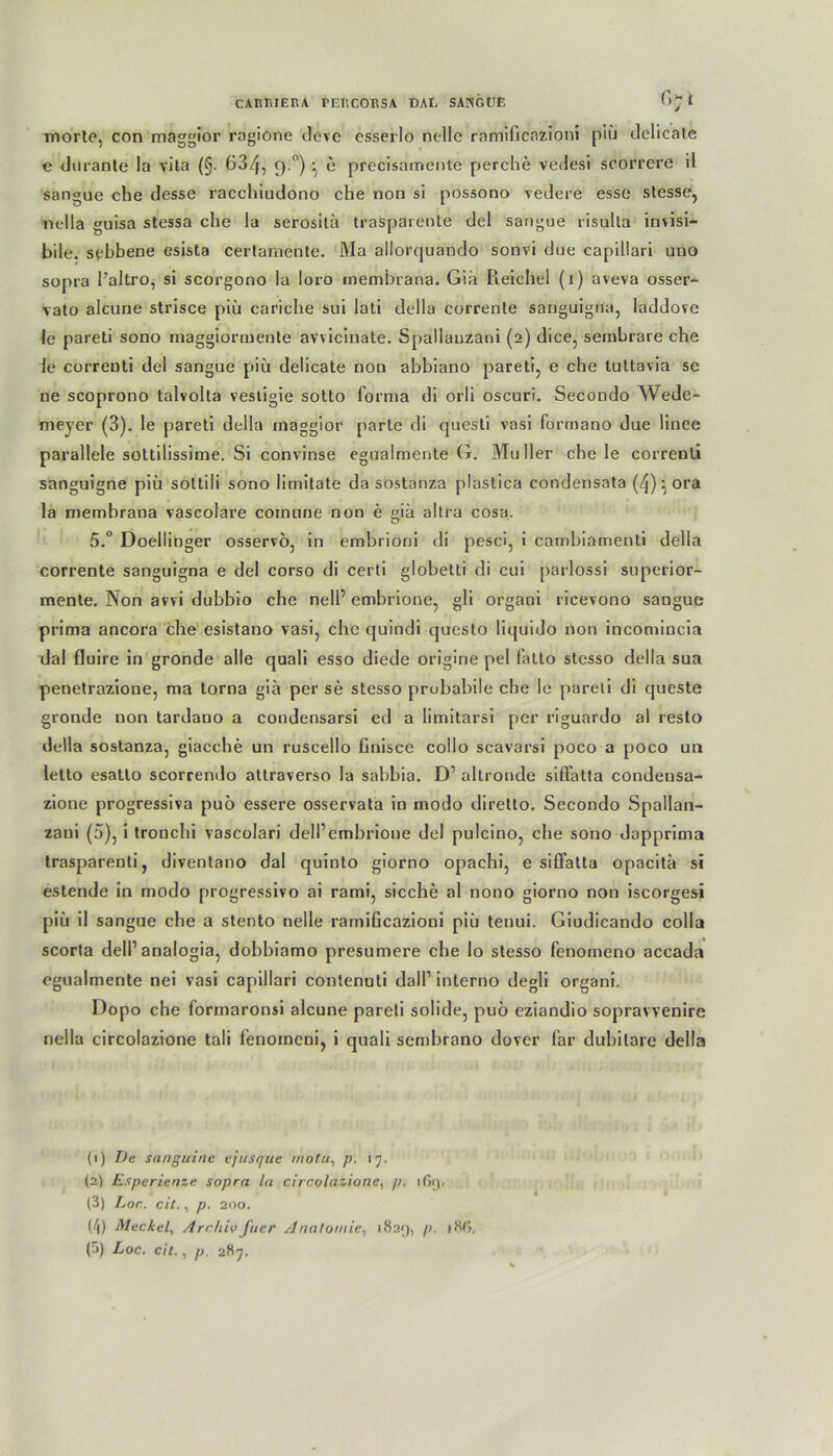 morte, con maggior ragione tleve csserlo nelle ramificazioni piü dclicate e durante la vita (§. 63/j, 9 °)•, e precisamente perche vedesi scorrere ü sangue che dcsse racchiudono che non si possono vedere esse stesse, nella guisa stessa che la serositä traspärente del sangue risulta invisi— bile. sebbene esista certamente. Ma allorquando sonvi due capillari uno sopra l’altro, si scorgono la loro membrana. Giä Pieichei (i) aveva osser- vato alcune strisce piü cariche sui lati della corrente sanguigna, laddove !e pareti sono maggiormente avvicinate. Spallauzani (2) dice, sembrare che le correnti del sangue piü delicate non abbiano pareti, e che tultavia sc ne scoprono talvolta vestigie sotto forma di orli oscuri. Secondo Wede- meyer (3). le pareti della maggior parte di questi vasi formano due linee parallele sottilissime. Si convinse egualmente G. Müller che le correnti sanguigne piü soltili sono limitate da sostanza plastica condensata (/j)-ora la membrana vascolare cornune non e giä altra cosa. 5.° Doellinger osservo, in embrioni di pesci, i cambiamenti della corrente sanguigna e del corso di certi globetti di cui parlossi superior- mente. Non avvi dubbio che nell’ embrione, gli orgaui ricevono sangue prima ancora che esistano vasi, che quindi questo liquido non incomincia dal fluire in gronde alle quali esso diede origine pel fatto stcsso della sua penetrazione, ma torna giä per se stesso probabile che le pareti di queste gronde non tardano a condensarsi ed a limitarsi per riguardo al resto della sostanza, giacche un ruscello Cinisce collo scavarsi poco a poco un lelto esatlo scorrendo attraverso la sabbia. D’ altronde sififatta condeusa- zione progressiva puö essere osservata in modo diretto. Secondo Spallan- zani (5), i tronchi vascolari dell’embrione del pulcino, che sono dapprima trasparenti, diventano dal quinto giorno opachi, e siffatta opacitä si estende in modo progressive ai rami, sieche al nono giorno non iscorgesi piü il sangue che a stento nelle ramificazioni piü tenui. Giudicando colla scorta dell1 2 3 * 5 analogia, dobbiamo presumere che Io stesso fenomeno accada egualmente nei vasi capillari contenuli (lall1 interno degli organi. Dopo che formaronsi alcune pareti solide, puo eziandio sopravvenire nella circolazione tali lenoineni, i quali sembrano dover far dubilare della (1) De sanguirte ejusque motu, />. 17. (2) Esperienze sopra la circolazione, p. ifit). (3) Loc. cit., p. 200. (/|) Meckel, Archiv fuer Anatomie, 1829, V- (5) Loc. cit., p. 287.