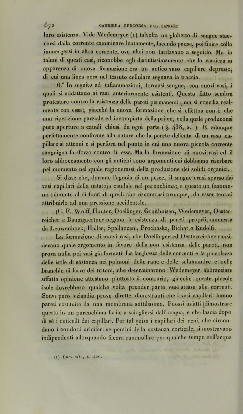 loro esistenza. Vide Wedemcyer (i) talvolta un globctto dl sangue stac- carsi dalla correnle camminare lentamente, faccndo pause, poi fmire collo immergersi in altra corrente, ove altri non tardavano a seguirlo. Ma in taluni di questi casi, riconobbe egli distintissimamente cbe la carriera in apparenza di nuova formazione era un antico vaso capillare depresso, di cui una linea nera nel tessuto cellulare segnava la tiaccia. 6.° In seguito ad inGammazioni, formasi sangue, con nuovi vasi, i quali si addaltano ai vasi anteriormente esistenti. Questo fatto sembra protestare contro la esistenza delle pareti permanenti; aia si concilia real- mente con essa} giacche la nuova formazione che si effettua non e che una ripetizione parziale ed incompiuta della prima, nella quäle produconsi pure aperture a canali chiusi da ogni parte ( §. 4^8, 2.0 ). E adunque perfettamente conforme alla natura cbe la parete delicata di un vaso ca- pillare si altenui e si perfora nel punto in cui una nuova piccola corrqnte sanguigna fa sforzo contro di essa. Ma la formazione di nuovi vasi ed il loro abboccamento con gli antichi sono argomenti cui dobbiamo riserbare pel momento nel quäle ragionerassi della produzione dei solidi organici. Si disse che, durante l’agonia di un pesce, il sangue erasi sparso dai vasi capillari della natatoja caudale nel parenchima^ e questo un fenorne- 110 talmente al di fuori di quelli cbe risconlrasi ovunque, da esser tenlati altribuirlo ad una pressione accidentale. (C. F. Wolff, Hunter, Doellinger, Gruithuisen, Wedemeyer, Oester- reicher e Baumgaertner negano la esistenza di pareti proprii, ammessa da Leuwenhoek, Haller, Spallanzani, Procliaska, Bichat e PvudolG. La formazione di nuovi vasi, cbe Doellinger ed Oesterreicher consi- derano quäle argomento in favore della non esistenza delle pareti, non prova nulla pei vasi giä formati. La larghezza delle correnti e la piccolezza delle isole di sostanza nei polmoni delle raue e delle salamandre e nelle branchie di larve dei tritoni, che determinarono Wedemeyer abbracciare sifiatta opinione altestano piutlosto il contrario, giacche queste piccole isole dovrebbero qualche volta preuder parle esse stesse alle correnti. Sonvi perö eziandio prove dirette dimostranti che i vasi capillari hanno pareti costituite da una membrana sotlilissiina. Puossi infatti [dimostrare questa in un parenchima facile a sciogliersi dall’ acqua, e che lascia dopo di se i reticelli dei capillari. Per lal guisa i capillari dei reni, che circon- dano i condolli uriniferi serpentini della sostanza corlicale, si mostravano indipendenti allorquando faccva rammollirc per qualche tempo nell’acqua