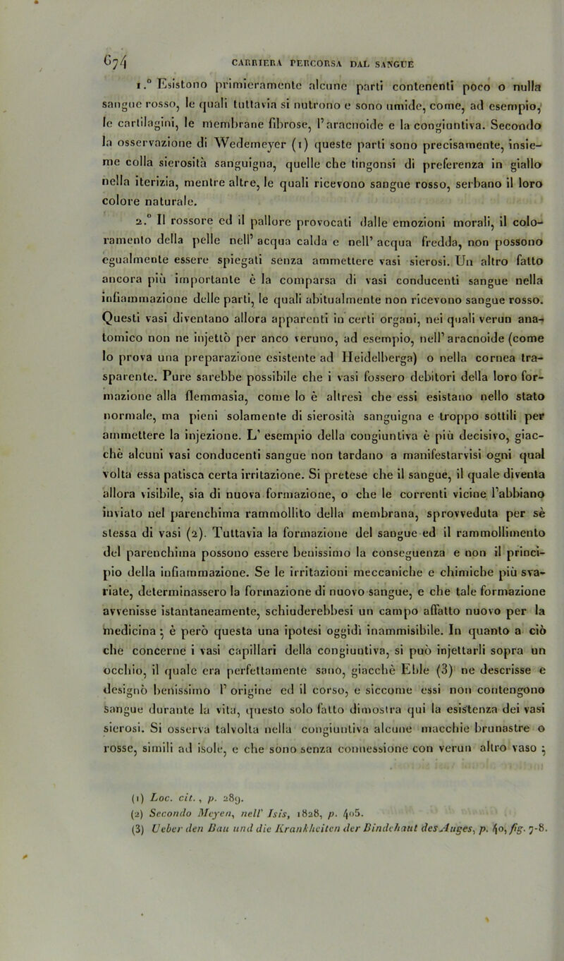 i.°Esistono primieramente alcunc parti contenenti poco o nulla sangue rosso, le quali tuttavia si nutrono e sono umide, come, ad esempio, le cnrtilagini, le rrtembrane fibröse, 1’aracnoide e la congiuntiva. Secondo la osservazione di Wedemeyer (i) queste parti sono precisamente, insie- me colla sierosita sanguigna, quelle che tingonsi di preferenza in giallo nella iterizia, mentre altre, le quali ricevono sangne rosso, serbano il loro colore naturale. 2.0 II rossore ed il pallore provocali (lalle emozioni morali, il colo- ramento della pelle nell’ acqua calda e nell’ acqua fredda, non possono egualmente essere spiegati senza ammettere vasi sierosi. Un altro fatto ancora piü importante e la comparsa di vasi conducenti sangue nella inünmmazione delle parti, le quali abitualmente non ricevono sangue rosso. Questi vasi diventano allora apparenti in certi organi, nei quali verun ana- tomico non ne injettö per anco veruno, ad esempio, nell1 2 3 aracnoide (come Io prova una preparazione esistente ad Ileidelberga) o nella cornea tra- sparente. Pure sarebbe possibile che i vasi fossero debitori della loro for- mazione alla flemmasia, come Io e allresi che essi esistano nello stato normale, ma pieni solamente di sierosita sanguigna e troppo sottili per ammettere la injezione. L’ esempio della cougiuntiva e piü decisivo, giac- che alcuni vasi conducenti sangue non tardano a manifestarvisi ogni quäl volta essa patisca certa irritazione. Si pretese che il sangue, il quäle diventa allora visibile, sia di nuova formazione, o che le correnti vicine l’abbiano iuviato nel parenchima rammollito della membrana, sprovveduta per se slessa di vasi (2). Tuttavia la formazione del sangue ed il rammollimento del parenchima possono essere beuissimo la conseguenza e non il princi- pio della inGammazione. Se le irritazioni meccaniche e chimiche piü sva- riate, determinassero la formazione di nuovo sangue, e che tale formazione avvenisse istantaneamente, schiuderebbesi un campo affatto nuovo per la medicina • e pero questa una ipotesi oggidi inammisibile. In quanto a cio che concerne i vasi capillari della congiuntiva, si puö injettarli sopra un occhio, il quäle era perfetlainente sano, giacche Eble (3) ne descrisse e designo benissimo I1 origine ed il corso, e siccome essi non contengono Sangue durante la vita, questo solo fatto dimostra qui la esistenza dei vasi sierosi. Si osserva talvolta nella congiuntiva alcune macchie brunastre o rosse, sirnili ad isole, e che sono senza connessiorie con verun altro vaso ^ (1) Loc. cit., p. 289. (2) Secondo Meyen, nell’ Isis, 1828, p. 4°5-
