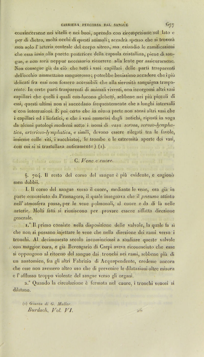 convincersene nei vitelli e nei buoi, aprendo con circospezione sul lato e per di dietro, molli occhi di questi animali} accadrä spesso che si trovera non solo 1’ arteria centrale del corpo vitreo, ma eziandio le ramificazioui che essa invia alla parete posteriore della capsula cristallina, pieue di sau- gue, e non sarä neppur necessario ricorrere alla lente per assicurarsene. Non consegue giä da ciö che tutli i vasi capillari delle parti trasparenti dell’occhio ammeltano sanguerosso* potrehhe henissiino accadere che i piii delicati fra essi non fossero accessihili che alla sierositä sanguigna traspa- reute. In certe parti trasparenti di animali viventi, non iscorgonsi altri vasi capillari che quelli i quali conducono globetti, sehhene nei piü piccoli di essi, questi ultimi non si succedano frequentemente che a lunghi iutervalli e con interruzioni. E poi certo ehe in niuna parte non sonvi altri vasi che i capillari ed i linfatici, e che i vasi ainmessi dagli antichi, riposti in voga da alcuni patologi moderni sotto i nomi di vasa serosa, seroso-lympha- iica, arlerioso-lymphatica, e simili, devono cssere rilegali tra le favolc, insieme colle viti, i succhiatoj, le trombe e le estreniitä aperte dei vasi, con cui si si trastullava anticamente ) (i). C. Vene e cuore. §. 704. II rcsto del corso del sangue e piu evidente, e cagiouö aien duhbii. I. Ii corso del sangue verso il cuore, mediante le veue, era gia in parte conosciuto da Prassagora, il quäle insegnava che il pneuma attinto nell’ atmosfera passa, per le veue polmonali, al cuore e da di la nelle arterie. Molti fatti si riuniscono per provare essere siffalta direzione generale. i.° Il primo consiste nella disposizione delle valvole, la quäle fa si che non si possano injeüare le vene che nella direzione dei rarui verso i tronchi. AI decimosesto secolo incominciossi a studiare queste valvole con maggior cura, e gia Berengario di Carpi aveva riconosciuto che esse si oppongono al ritorno del sangue dai tronchi nei raini, sehhene piü di un anatomico, fra gli altri Fabrizio di Acquapendente, credesse ancora che esse non avessero altro uso che di prevenire le dilatazioui oltre misura e P afflusso troppo violente del sangue verso gli organi. a.° Quando la circolazione e (ermata nei cuore, i tronchi venosi si dilatano. (1) Guinea di G. Müller.
