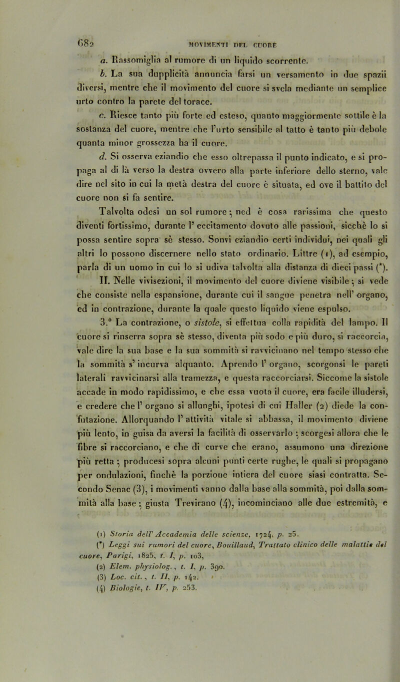 G82 a. Rassomiglia al rumore di un liquido scorrente. b. La sua dupplicitä annuncia farsi un versamenlo in due spazii diversi, mentre che il movimento del cuore si svcla mediante un semplice urto conlro la parete del torace. c. Riesce tanto piü forte ed esteso, quanto maggiormente soltile e la soslanza del cuore, mentre che l’urto sensibile al talto e tanto piü debolc quanta minor grossezza ha il cuore. d. Si osserva eziandio che esso oltrepassa il punto indicato, e si pro- paga al di lä verso la destra ovvero alla parte inferiore dello stcrno, vale dire nel sito in cui la metü destra del cuore e situata, ed ove il baltito del cuore non si fa sentire. Talvolta odesi un sol rumore ned e cosa rarissima che questo diventi fortissimo, durante 1’ eccitamento dovuto alle passioni, sieche lo si possa sentire sopra se stesso. Sonvi eziandio certi individui, nei quali gli altri lo possono discernere nello stato ordinario. Littre (1), ad esempio, parla di un uomo in cui lo si udiva talvolta alla distanza di dieci passi (*). II. Nelle vivisezioni, il movimento del cuore diviene visibile } si vede che consiste nella espansione, durante cui il sangne penetra nell’ organo, ed in contrazione, durante la quäle questo liquido viene espulso. 3.° La contrazione, o sistole, si effettua colla rapidita del lampo. Il cuore si rinserra sopra se stesso, diventa piü sodo e piü duro, si raccorcin, vale dire la sua base e la sua sommita si rawicinano nel tempo stesso die la sommita s’ incurva alquanto. Aprendo l1 2 3 4 organo, scorgonsi le pareli laterali ravvicinarsi alla tramezza, e questa raccorciarsi. Siccome la sistole accade in modo rapidissimo, e che essa vuota il cuore, era facile illudersi, e credere che l1 organo si allunghi, ipotesi di cui Haller (2) diede la con- futazione. Allorquando 1’attivith vitale si abbassa, il movimento diviene piü lento, in guisa da aversi la facilita di osservarlo *, scorgcsi allora che le fibre si raccorciano, e che di curve che erano, assumono una direzione piü retta •, producesi sopra alcuni pünti cerle rughe, le quali si propagano per ondulazioni, finche la porzione intiera del cuore siasi contratta. Se- condo Senac (3), i movimenti vanno dalla base alla sommita, poi dalla som- mitä alla base • giusta Trevirano (4), incominciano alle due estremitä, e (1) Storia dell' Accademia delle scienze, 1724, p. a5. (*) Leggi sui rumori del cuore, Bouillaud, Trattato clinico delle malattii del cuore, Parigi, 1825, t. /, p. io3, (2) Elem. physiolog., t. 7, p. 390. (3) Loc. cit., t. 77, p. 142. »