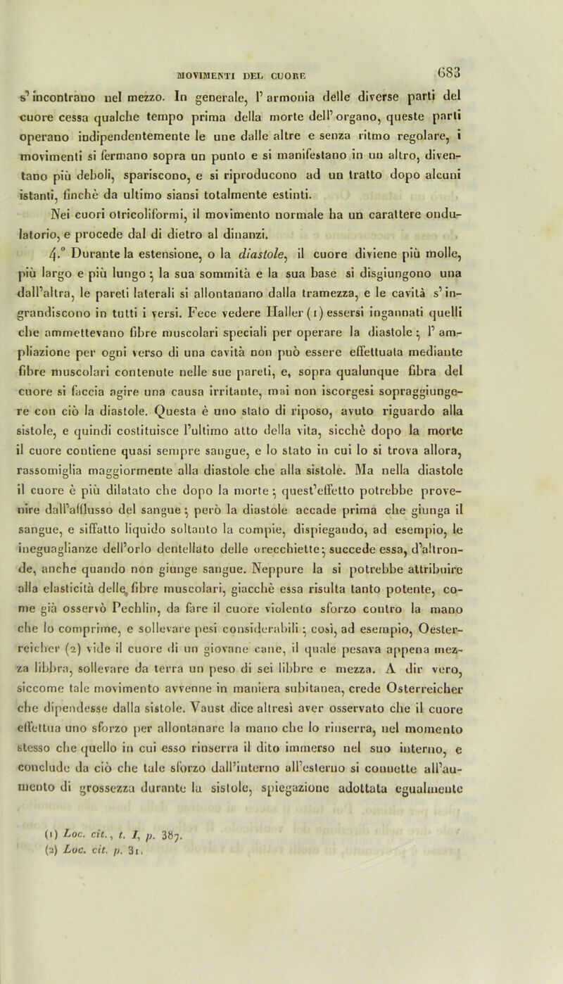 (583 s’ incontrauo nel mezzo. In generale, 1’ armonia delle diverse parti del cuore cessa qualche tempo prima della morte dell’organo, queste parli operano indipendentemente le une dalle altre e senza ritmo regolare, i movimenti si fermano sopra un punlo e si manifestano in uu altro, diven- tano piii deboli, spariscono, e si riproducono ad un tratto dopo alcuni istanti, ßnche da ultimo siansi totalmente estinti. Nei cuori otricoliformi, il movimento normale ha un caraltere ondu- latorio, e procede dal di dietro al dinanzi. 4-° Durante la estensione, o la diastole, il cuore diviene piü molle, piü largo e piü lungo } la sua somrnita e la sua base si disgiungono una dall’altra, le pareti laterali si allontanano daila tramezza, e le cavita s’in- grandiscono in tutti i versi. Fece vedere Haller (1) essersi ingannati quelli che ammettevano fibre muscolari speciali per operare la diastole ^ 1’ am- pliazione per ogni verso di una cavita non puö essere effettuala mediaute fibre muscolari contenule nelle sue pareti, e, sopra qualunque fibra del cuore si faccia agire una causa irritante, mai non iscorgesi sopraggiunge- re con ciü la diastole. Questa e uno stato di riposo, avuto riguardo alla sistole, e quindi costituisce l’ultimo atto della vita, sieche dopo la morte il cuore contiene quasi sempre sangue, e Io stato in cui lo si trova allora, rassomiglia maggiormente alla diastole che alla sistole. Ma nella diastole il cuore e piü dilatato che dopo la morte } quest’effetto potrebbe prove- nire dall’afüusso del sangue •, pero la diastole accade prima che giunga il sangue, e siffatto liquiclo soltanto la compie, dispiegando, ad esempio, le ineguaglianze dell’orlo dentellato delle oreccbiette- succede essa, d’altron- de, anchc quando non giunge sangue. Neppure la si potrebbe attribuire alla elasticitä dellq, fibre muscolari, giacche essa risulta tanto potente, co- me giä osservo Pechlin, da fare il cuore violento sforzo contro la mano che lo comprime, e sollevare pesi considerabiü • cosi, ad esempio, Oester- reicher (2) vide il cuore di un giovane cane, il quäle pesava appena mez- za libbra, sollevare da terra un peso di sei libbre e mezza. A dir vero, siccome tale movimento avvenne in maniera subitanea, crede Österreicher che dipendesse daila sistole. Yaust dice altresi aver osservato che il cuore eflettua uno sforzo per allontanare la mano che lo rinserra, nel momento stesso che quello in cui esso rinserra il dito immerso nel suo interno, e conclude da cio che tale sforzo dall’interno all’esleruo si couuette all’au- mento di grossezza durante la sistole, spiegazioue adottala egualuieute (1) Loc. tit., t. /, /j. 3Ö7.