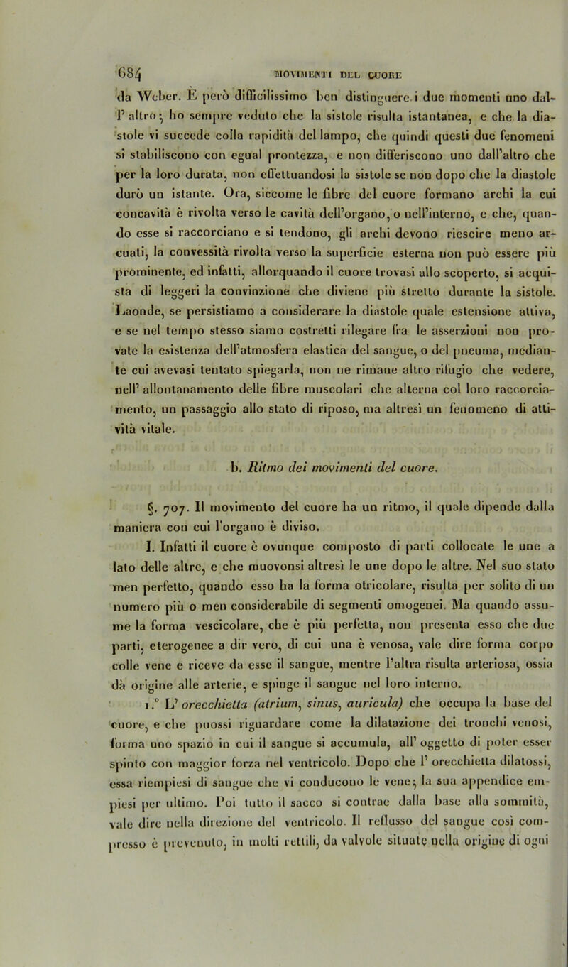 da Weber. E perö difficilissimo ben distiqguere. i due momenti uno dal- Pallro* ho sempre veduto che la sistole risulta istantanea, e che la dia- stole vi succede colla rapiditü del lampo, che qnindi questi due fenomeni si stabiliscono con egual prontezza, e non differiscono uno dall’altro che per la loro durata, non eflettuandosi la sislole se non dopo che la diastole durö un istante. Ora, siccome le fibre del cuore formano archi la cui concavitä e rivolta verso le cavitä dell’organo, o nell’interno, e che, quan- do esse si raccorciano e si tendono, gli archi devono riescire meno ar- cuati, la convessilä rivolta verso la superGcie esterna non puü essere piü prominente, ed infatti, allorquando il cuore trovasi allo scoperto, si acqui- sta di leggeri la convinzione che diviene piü stretto durante la sistole. Laonde, se persistiamo a considerare la diastole quäle estensione alliva, e se nel tempo stesso siamo costretti rilegare fra le asserzioni non pro- vate la esistenza dell’atmosfera elastica del sangue, o del pneuma, median- te cui avevasi tentato spiegarla, non ne rirnane altro rifugio che vedere, nelP allontanamento delle (ihre muscolari che alterna col loro raccorcia- mento, un passaggio allo stato di riposo, ma altresi un feuouieno di atti- vitä vitale. r! ' * * ‘' ’ { ' ■ • ' ’ - ) i b. Ritmo dei movimenli del cuore. §. 707. II movimento del cuore ha un ritmo, il quäle dipende dalla maniera con cui l’organo e diviso. I. Infatti il cuore e ovunque composto di parti collocale le une a lato delle altrc, e che muovonsi altresi le une dopo le altre. Nel suo stato men perfetto, quando esso ha la forma otricolare, risulta per solilo di un numero piü o men considerabile di segmenti omogenei. Ma quando assu- me la forma vescicolare, che e piü perfetta, non presenta esso che due parti, eterogenee a dir vero, di cui una e venosa, vale dirc forma corpi» colle vene e riceve da esse il sangue, mentre l’altra risulta arteriosa, ossia da origine alle arterie, e spinge il sangue nel loro interno. i.° L’ orecchictta (atrium, sinus: auricula) che occupa la base del cuore, e che puossi riguardare come la dilatazione dei tronchi venosi, forma uno spazio in cui il sangue si accumula, all’ oggetto di poler esser spinto con rnaggior forza nel ventricolo. Dopo che P orecchictta dilatossi, essa riempiesi di sangue che vi conducono le vene^ la sua appendice em- piesi per ultimo. Poi tutto il sacco si contrae dalla base alla soraniila, vale dirc nella direzione del ventricolo. Il rcllusso del sangue cosi com- presso e provcuuto, in molti rettili, du vulvole situatg ncllu origine di ogni