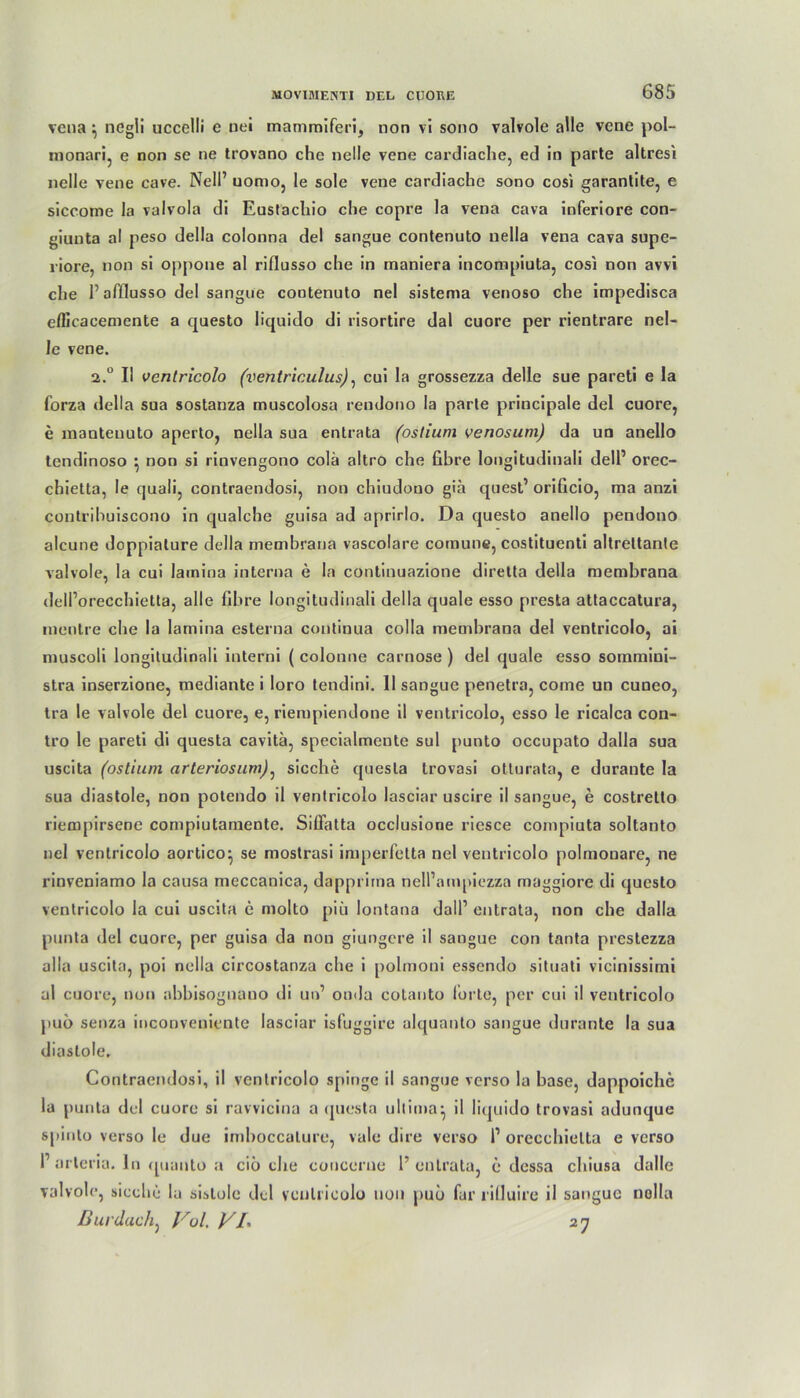 vena \ negii uccelli e nei mammiferi, non vi sono valvole alle vene pol- monari, e non se ne trovano che nelle vene cardiache, ed in parte altresi nelle vene cave. Nell’ uomo, le sole vene cardiache sono cosi garantite, e siccome la valvola di Euslachio che copre la vena cava inferiore con- giuuta a! peso della colonna del sangue contenuto nella vena cava supe- riore, non si oppone al rifiusso che in maniera incompiuta, cosi non avvi che P affiusso del sangue contenuto nel sistema venoso che impedisca efficacemente a questo liquido di risortire dal cuore per rientrare nel- le vene. 2.u II ventricolo (ventriculus), cui la grossezza delle sue pareti e la forza della sua sostanza muscolosa rendono la parte principale del cuore, e nianteuuto aperto, nella sua entrata (oslium venosum) da un anello tendinoso ^ non si rinvengono colä altro che fibre longitudinali delP orec- chietta, Ie quali, contraendosi, non chiudono gia quest’ orificio, ma anzi contrihuiscono in qualche guisa ad aprirlo. Da questo anello pendono alcune doppialure della membrana vascolare comune, costituenti altreltante valvole, la cui lainina interna e la continuazione diretta della membrana dell’orecchietta, alle fibre longitudinali della quäle esso presta attaccatura, mentre che la lamina esterna continua colla membrana del ventricolo, ai muscoli longitudinali interni ( colonne carnose ) del quäle esso sommini- stra inserzione, mediante i loro tendini. 11 sangue penetra, come un cuneo, tra le valvole del cuore, e, riempiendone il ventricolo, esso le ricalca con- tro le pareti di questa cavitä, specialmente sul punto occupato dalla sua uscita (ostium arteriosum), sieche questa trovasi otturata, e durante la sua diastole, non potendo il ventricolo lasciar uscire il sangue, e costrelto riempirsene compiutamente. Sifiatta occlusione riesce compiuta soltanto nel ventricolo aortico^ se mostrasi imperfetta nel ventricolo polmouare, ne rinveniamo la causa meccanica, dapprirna nell’ampiezza maggiore di questo ventricolo la cui uscita e molto piii lontana dall1 entrata, non che dalla punta del cuore, per guisa da non giungere il sangue con tanta prestezza alla uscita, poi nella circostanza che i polmoni essendo situati vicinissimi al cuore, non abbisognano di un’ onda cotanto forte, per cui il ventricolo puö senza inconveniente lasciar isfuggire alquanto sangue durante la sua diastole. Contraendosi, il ventricolo spinge il sangue verso la base, dappoiche la punta del cuore si ravvicina a questa ultima^ il liquido trovasi adunque spinlo verso le due imboccalure, vale dire verso P orccchielta e verso P arteria. ln quunto a ciö che coucerne P entrata, e dessa chiusa dalle valvole, sieche la sislole del ventricolo non pub für riÜuire il sangue nella
