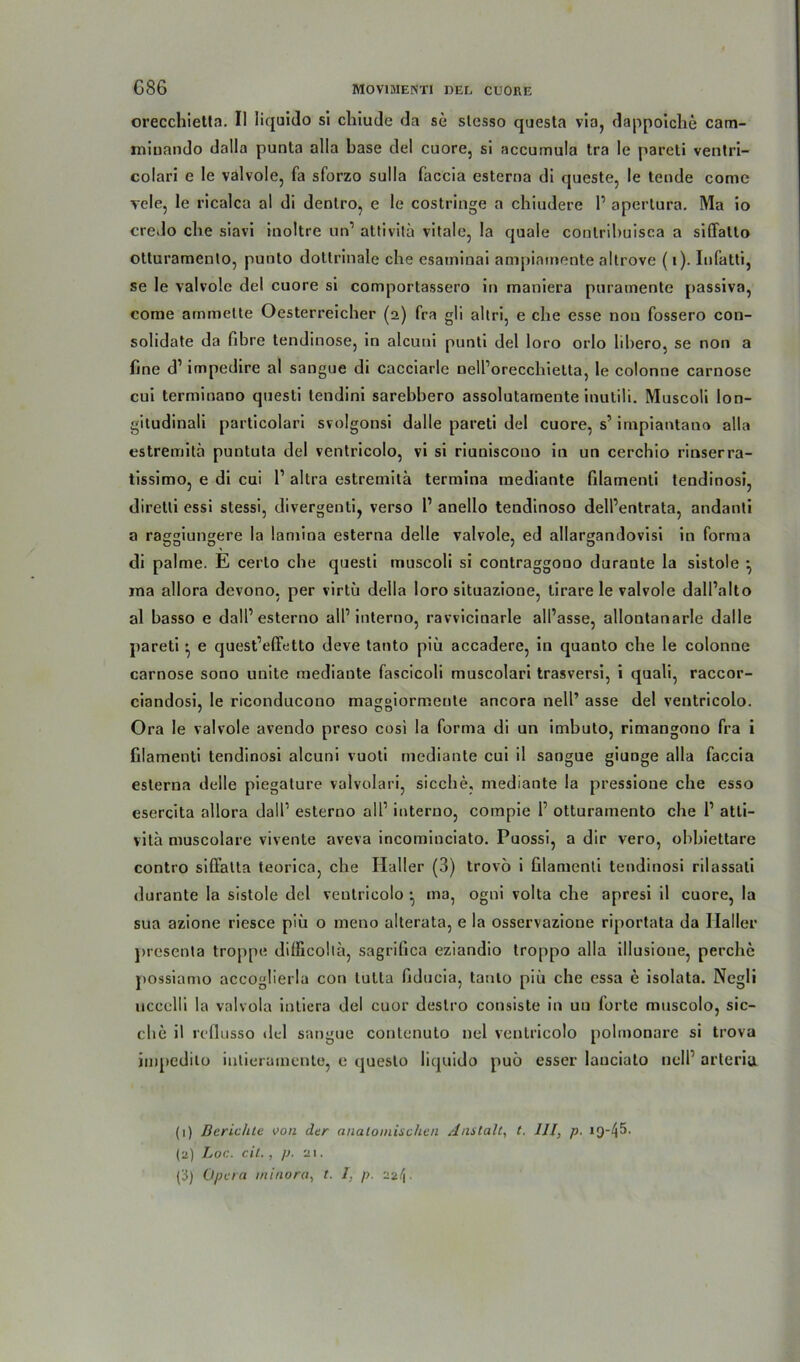 orecchietta. II liquido si chiude da se slesso questa via, dappoiche cam- miuando dalla punta alla base del cuore, si accumula tra le pareti ventri- colari e le valvole, fa sforzo sulla faccia esterna di queste, le tende come vele, le ricalca al di dentro, e le costringe a chiudere P apertura. Ma io credo die siavi inoltre un1 2 attivita vitale, la quäle cootribuisca a siffatto otturamento, punto dottrinale che esaminai ampiamente altrove (i). Infatti, se le valvole del cuore si comportassero in maniera puramente passiva, come ammette Oesterreicher (2) fra gli altri, e che esse non fossero con- solidate da libre tendinose, in alcuni punti del loro orlo libero, se non a fine d1 impedire al sangue di cacciarle nelPorecchietta, le colonne carnose cui terminano quesli tendini sarebbero assolutarnente inutili. Muscoli lon- gitudinali particolari svolgonsi dalle pareti del cuore, s1 impiantano alla estremitä puntuta del ventricolo, vi si riuniscono in un cerchio rinserra- tissimo, e di cui P altra estreinita termina mediante filarnenti tendinosi, direlti essi stessi, divergenti, verso P anello tendinoso dell’entrata, andanli a raggiungere la laniina esterna delle valvole, ed allargandovisi in forma di palme. E certo che questi muscoli si contraggono durante la sistole •, jna allora devono, per virtü della loro situazione, tirare le valvole dalPalto al basso e dalP esterno all’interno, ravvicinarle all’asse, allontanarle dalle pareti * e quest’effetto deve tanto piü accadere, in quanto che le colonne carnose sono unite mediante fascicoli muscolari trasversi, i quali, raccor- ciandosi, le riconducono maggiormente ancora nelP asse del ventricolo. Ora le valvole avendo preso cosi la forma di un imbuto, rimangono fra i filarnenti tendinosi alcuni vuoti mediante cui il sangue giunge alla faccia esterna delle piegature valvolari, sieche, mediante la pressione che esso esercita allora dalP esterno all1 interno, compie P otturamento che P atti- vita muscolare vivente aveva incominciato. Puossi, a dir vero, ohbiettare contro siffalta teorica, che Haller (3) trovo i Glamenti tendinosi rilassali durante la sistole del veutricolo ma, ogni volta che apresi il cuore, la sua azione riesce piü o meno alterata, e la osservazione riportata da Ilaller presenta troppe dilficolia, sagrifica eziandio troppo alla illusione, perche possiamo accoglierlu con lutla fiducia, tanlo piü che essa e isolata. Negli uccclli la valvola intiera del cuor deslro consiste in un forte muscolo, sie- che il rcflusso del sangue contenuto nel ventricolo polmonare si trova impedito intierumente, e (juesto liquido puü esser lauciato nelP arteria. (1) Berichte von der anatomischen Anstalt, t. III, p. iQ-45. (2) Loc. eil., p. 21.