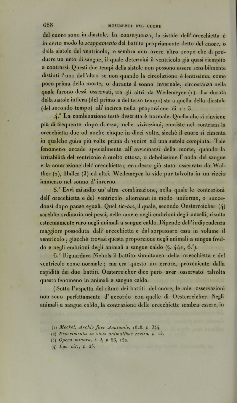 del cuore sono in diaslole. In conseguenza, la sistole dell1 2 3 orecchictla e in certo modo Io scappnmento del hattito propriamenle detlo del cuore, o della sistole del ventricolo, e sembra non avere allro scopo che di pro- durre un urto di sangue, il quäle determini il ventricolo giä quasi riempito a contrarsi. Quesli due tempi della sistole non possono essere sensibilmente distinti l1 uno dall’altro se non quando la circolazione e lentissima, come poco prima della morte, o durante il sonno invernale, circoslanza nella quäle furono dessi osservati, tra gli allri da Wedemcyer (i). La durata della sistole intiera (del primo e del terzo tempo) sta a quella della diastole (Jel secondo tempo) all1 in circa nella proporzione di i : 3. 4 ° La combinazione teste descritta e normale. Quella che si rinviene piü di frequente dopo di essa, nelle vivisezioni, consiste nel contrarsi la orecchietta due od anche cinque in dieci voltc, sieche il cuore si cimenla in qualche guisa piü volte prima di venire ad una sistole compiuta. Tale fenomeno accade speciahnente all1 avvicinarsi della morte, quando la irritabilita del ventricolo e molto ottusa, o debolissime l1 onda del sangue e la contrazione dell1 orecchietta ^ era desso giä stato osservato da Wal- ther (2), Haller (3) ed altri. Wedemeyer Io vide pur talvolta in un riccio immerso nel sonuo d1 inveruo. 5. ° Evvi eziandio un’ altra combinazione, nella quäle le contrazioni dell1 orecchietta e del ventricolo allernausi in modo uniforme, o succe- donsi dopo pause eguali. Quel tic-tac, il quäle, secondo Oesterreicher (4) sarebbe ordinario nei pesci, nelle rane e negli embrioni degli uccelli, risulta estremamente raro negli animali a sangue caldo. Dipende dall1 indipendenza maggiore posseduta dall’ orecchietta e dal sorpassare essa in volutne il ventricolo • giacche trovasi questa proporzione negli animali a sangue fred- do e negli embrioni degli animali a sangue caldo (§. 44 15 6 °). 6. ° Riguardava Nichols il battito simultaneo della orecchietta e del ventricolo come normale *, ma era questo un errore, provenieute dalla rapiditä dei due battiti. Oesterreicher dice perö aver osservato talvolta questo fenomeno in animali a sangue caldo. (Sotto l’aspetto del ritmo dei battiti del cuore, le mie osservazioni non sono perfettamente d1 accordo con quelle di Oesterreicher. Negli animali a sangue caldo, la contrazione delle orecchiette sembra essere, in (1) Meckel, Archiv fuer Anatomie, 1828, p. 344- (2) Esperimenta in vivis animalibus revisa, p. >3. (3) Opera minora, t. 7, p. 56, i52. (/|) Loc. eil., p. 25.