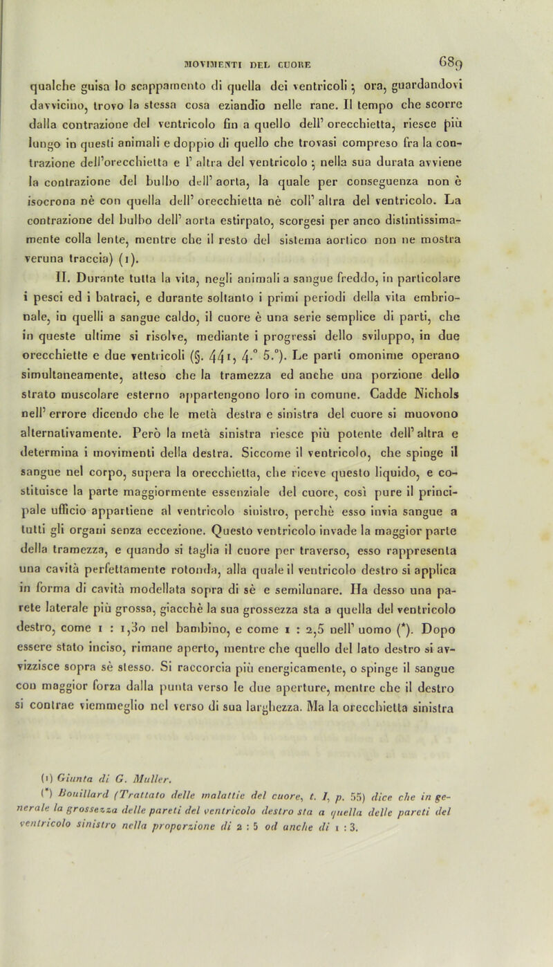 qualche guisa lo scnppamcnto di quella dei ventricoli } ora, guardandovi davviciuo, trovo la stessa cosa eziandio nelle rane. II tempo che scorre dalla contrazione del ventricolo fin a quello dell1 orecchietta, riesce piü longo in questi aniniali e doppio di quello che trovasi compreso fra la con- trazione dell’orecchietta e 1’ altra del ventricolo ^ nella sua durata avviene la contrazione del bulbo dell1 aorta, la quäle per conseguenza non e isocrona ne con quella dell1 orecchietta ne coli1 altra del ventricolo. La contrazione del bulbo dell1 aorta estirpalo, scorgesi per anco distintissima- mente colla lente, nientre che il resto del sisteraa aorlico non ne mostra veruna traccia) (1). II. Durante tulta la vila, negli aniniali a sangue freddo, in particolare i pesci ed i batraci, e durante soltanto i primi periodi della vita embrio- nale, in quelli a sangue caldo, il cuore e una serie semplice di parti, che in queste ultime si risolve, mediante i progressi dello sviluppo, in due orecchiette e due ventricoli (§. 44 15 4-° 5.°). Parl* omonime operano simultaneamente, atteso che la tramezza ed anche una porzione dello strato muscolare esterno appartengono loro in comune. Cadde Nichols nell’ errore dicendo che le melä destra e sinistra del cuore si muovono alternalivamente. Perö la metä sinistra riesce piü potente dell’altra e determina i uiovimenti della destra. Siccome il ventricolo, che spinge il sangue nel corpo, supera la orecchietta, che riceve questo liquido, e co~ stituisce la parte maggiormente essenziale del cuore, cosi pure il princi- pale uflicio appartiene al ventricolo sinistro, percbe esso invia sangue a tutti gli organi senza eccezione. Questo ventricolo invade la maggior parte della tramezza, e quando si taglia il cuore per traverso, esso rappresenla una cavitä perfettamente rotonda, alla qualeil ventricolo destro si applica in forma di cavitä modellata sopra di se e semilunare. Ila desso una pa- rete laterale piü grossa, giacche la sua grossezza sta a quella del ventricolo destro, come 1 : i,3o nel bambino, e come 1 : 2,5 nell1 uomo (*). Dopo essere stato inciso, rimane aperlo, mentre che quello del lato destro si av- vizzisce sopra se stesso. Si raccorcia piü energicamenle, o spinge il sangue cou maggior forza dalla punta verso le due aperture, mentre che il destro si contrae vicmmeglio nel verso di sua larghezza. Ma la orecchietta sinistra (1) Giunta di G. Müller. (*) üouillard (Tratlato delle malattie del cuore, t. /, p. 55) dice che in ge- nerale la grossezza delle pareti del ventricolo destro sta a </uella delle parcti del ventricolo sinistro nella proporzione tli 2:5 od anche di t : 3.
