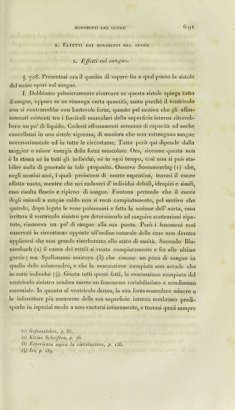 2. EfFETTI DEI MOVIMENTI DEL CUORE a. Effetti sul sangue. §. 708. Presentasi ora il quesito di sapere fin a quäl punto la sislole dcl cuore opcri sul sangue. I. Dobbiamo primieramenle ricercare se questa sistole spinga lullo il sangue, oppure se ne rimanga certa quantitä, tanto perche il ventricolo non si contrarrebbe con bastevole forza, quanto pel motivo che gli affos- samenti esistenti tra i fascicoli muscolari della superficie interna riterreb- bero un po’ di liquido. Codesti affossamenti scemano di capacitä od anche cancellansi in una sistole vigorosa, di maniera che non rattengono sangue necessariamente ed in tutte le circostanze. Tulto perö qui dipende dalla maggior o minor energia della forza muscolare. Ora, siecome questa non e la stessa ne io tutti gli individui, ne in ogni tempo, cosi non si puö sta- bilire nulla di generale in tale proposilo. Osserva Soeinmerring (1) che, Degli uomini sani, i quali periscono di morte repentina, trovasi il cuore aft’atto vuoto, menlre che nei cadaveri d’ individui deboli, idropici e simili, esso risulta floscio e ripieno di sangue. Fontana pretende che il cuore degli animali a sangue caldo non si vuoti compiutamente, pel rnotivo che quando, dopo legate le vene polmonari e fatta la sezione dell’ aorta, esso irritava il ventricolo sinistro per determinarlo ad eseguire contrazioni ripe- tute, rimaneva un po’ di sangue alla sua punta. Pero i fenomeni cosi osservati in circostanze opposte alfordine naturale delle cose non devono applicarsi che con grande riserbatezza allo stato di sanitä. Secondo Blu- menbach (2) il cuore dei reltili si vuota compiutamente e fin alle ultime goccie} ma Spallanzani assicura (3) che rimane un poco di sangue in quello delle salamandre, e che la evacuazione compiuta non accade che in certi individui (4)- Giusta tutti questi fatti, la evacuazione compiuta dei ventricolo sinistro serabra essere un fenomeno variabilissimo e nondimeno essenziale. In quanto al ventricolo destro, la sua forza muscolare minore 0 le infossature piü nutnerose della sua superficie interna sembrano predi- sporlo in ispecial modo a non vuotarsi iutieramente, e trovasi quasi sempre (1) Gejoesslehre, p. 55. (2) Kleine Schriften, p. jG. (3) Esperienzc sopra la circolazionc, p. i36. Fl) Ei, p. 239.