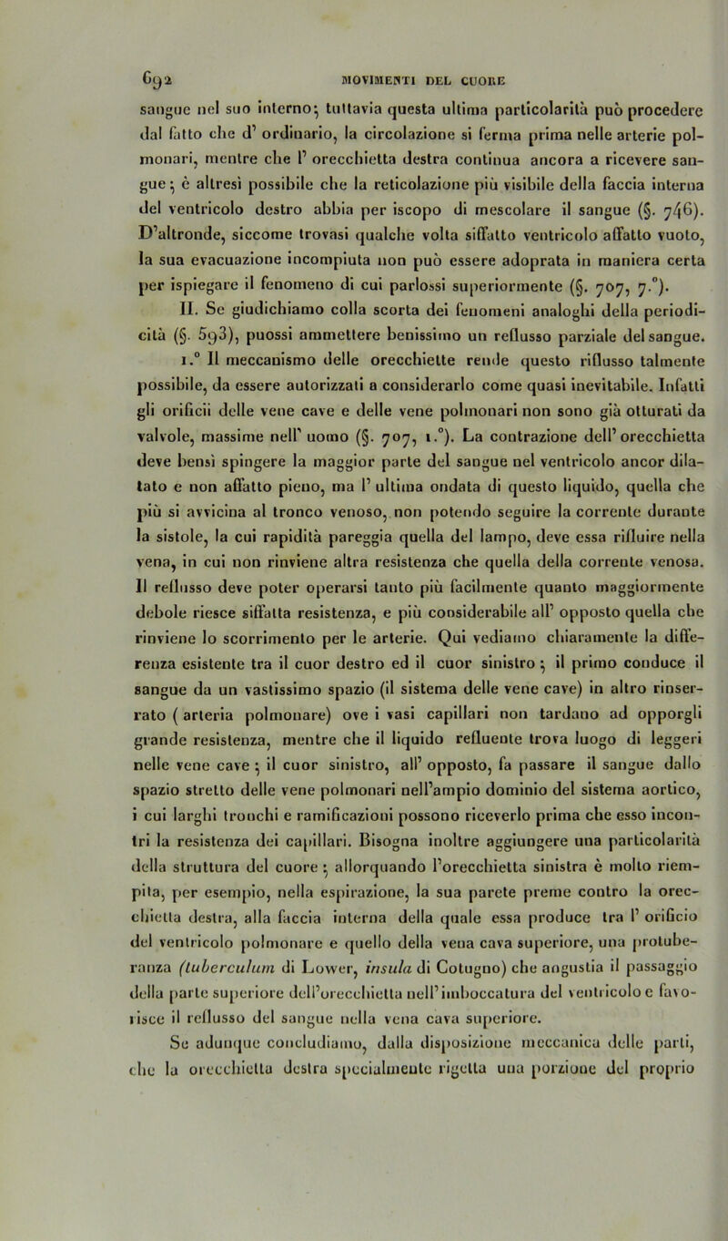 sangue nel suo interno^ tuttavia questa ultima particolarila puo procedere dal fatto che d1 ordinario, la circolazione si fernia prima nelle arterie pol- monari, menlre che 1’ orecchietta destra continua ancora a ricevere san- gue } e allresi possibile che la reticolazione piü visibile dclla faccia interna del ventricolo destro abbia per iscopo di mescolare il sangue (§. 746). D’altronde, siccome trovasi qualche volta siffatto ventricolo affatlo vuoto, la sua evacuazione incompiuta non puö essere adoprata in raaniera certa per ispiegare il fenomeno di cui parlossi superiormente (§. 707, 7.0). II. Se giudichiamo colla scorta dei feuomeni analoghi della periodi- citä (§. SqB), puossi ammettere benissiino un rellusso parziale del sangue. i.° Il meccauismo delle orecchiette remle questo rifiusso talmente possibile, da essere autorizzali a considerarlo come quasi inevitalnle. Infatti gli orificii delle vene cave e delle vene pohnonari non sono gia otturati da valvole, massime nelP uomo (§. 707, i.°). La contrazione delP orecchietta deve bensi spingere la maggior parle del sangue nel ventricolo ancor dila- tato e non affatto pieno, ma 1’ ultima ondata di questo liquido, quella che piü si avvicina al tronco venoso, non potendo seguire la correnle durante la sistole, la cui rapidita pareggia quella del Iampo, deve essa rifiuire nella vena, in cui non rinviene altra resistenza che quella della correnle venosa. II rellusso deve poter operarsi tanto piü facilmente quanto maggiormente debole riesce sifi'atta resistenza, e piü considerabile all1 opposto quella che rinviene lo scorrimento per le arterie. Qui vediamo chiaramenle la diffe- renza esistente tra il cuor destro ed il cuor sinistro ^ il primo conduce il sangue da un vastissimo spazio (il sistema delle vene cave) in altro rinser- rato ( arteria polmonare) ove i vasi capillari non tardano ad opporgli grande resistenza, mentre che il liquido reflueute trova luogo di leggeri nelle vene cave } il cuor sinistro, all’ opposto, fa passare il sangue dallo spazio stretto delle vene pohnonari nell’ampio dominio del sistema aortico, i cui larghi tronchi e ramificazioni possono riceverlo prima che esso incon- tri la resistenza dei capillari. Bisogna inoltre aggiungere una particolarila della struttura del cuore ^ allorquando l’orecchietta sinistra e molto riem- pita, per esempio, nella espirazione, la sua parete prerne contro la orec- chietta destra, alla faccia interna della quäle essa produce tra P orificio del ventricolo polmonare e quello della vena cava superiore, una protuhe- ranza (luberculum di Lower, insula di Cotuguo) che aogustia il passaggio della parte superiore dell’orecehietta nelPiinboccatura del ventricolo e fa\o- risce il rellusso del sangue nella vena cava superiore. Se adunque concludiamo, dalla disposizioue meccanicu delle parli, che la orecchietta destra speciahneute rigetla una porzioue del pro[»rio