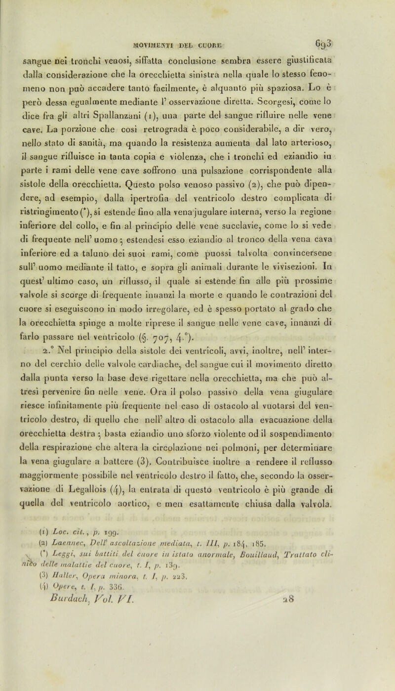 sangue nei tronchi veuosi, siffatta conclusione serubra essere giustificata dalla considerazioue che Ia orecchietta sinistra nella quäle Io stesso feno- rneno non puö accadere tanto facilmente, e alquanto piü spaziosa. Lo e perö dessa egualmente medianle 1’ osservazione diretta. Scorgesi, come lo dice fra gli altri Spallanzani (1), uua parte del sangue rifluire nelle vene cave. La porzioue che cosi retrograda e poco cousiderabile, a dir vero, nello stato di sanita, ma quando la resistenza aumenta dal lato arterioso, il saugue rifluisce in tanta copia e violenza, che i tronchi ed eziandio in parte i rami delle vene cave soffrono una pulsazione corrispondente alla sistole della orecchietta. Questo polso veuoso passivo (2), che pub dipen- dere, ad esempio, dalla ipertrofia del ventricolo destro complicata di ristringimento(*), si estende fino alla vena jugulare interna, verso la regione inferiore del collo, e fin al principio delle veue succlavie, come lo si vede di frequeote nell’ uomo • estendesi esso eziandio al tronco della vena cava inferiore ed a taluno dei suoi rami, come puossi talvolta convincerseue sull1 2 uomo mediante il tatto, e sopra gli animali durante le vivisezioni. In quest’ ultimo caso, un riflusso, il quäle si estende fin alle piü prossime valvole si scorge di frequente inoanzi la morte e quando le contrazioni del cuore si eseguiscono in modo irregolare, ed e spesso portato al grado che la orecchietta spinge a molte riprese il sangue nelle vene cave, innanzi di l’arlo passare nel ventricolo (§. 707, 4 °)- 2.0 Nel principio della sistole dei ventricoli, avvi, inoltre, nell’ inter- no del cerchio delle valvole cardiache, del sangue cui il movimenlo diretto dalla punta verso la base deve rigettare nella orecchietta, ma che puö al- tresi pervenire fin nelle veue. Ora il polso passivo della vena giugulare riesce iufinitamenle piü frequente nel caso di ostacolo al vuotarsi del ven- tricolo destro, di quello che nell’ altro di ostacolo alla evacuazione della orecchietta destra • basta eziandio uno sforzo violente od il sospendimento della respirazione che altera la circolazione nei pohnoni, per determinare la vena giugulare a batlere (3). Contribuisce inoltre a rendere il reflusso maggiormente possibile nel ventricolo destro il fatto, che, secondo la osser- vazione di Legallois (4), la entrata di questo ventricolo e piü grande di quella del ventricolo aortico, e men esattameute chiusa dalla valvola. (1) Loc. eil., p. i()g. (2) Laennec, Dell' ascoltazione mediata, t. /Il, p. i8/J, 185. \ C) Leggi, sui battiti del cuore in istalo anormale, Bouillaud, Tratlato cli- mbo delle malatlie del cuore, f. /, p. (.t) Haller, Opera minora, t. /, p. 223. 14) Opere, t. I, p. 33G. Dur dach, Vol VI. u8
