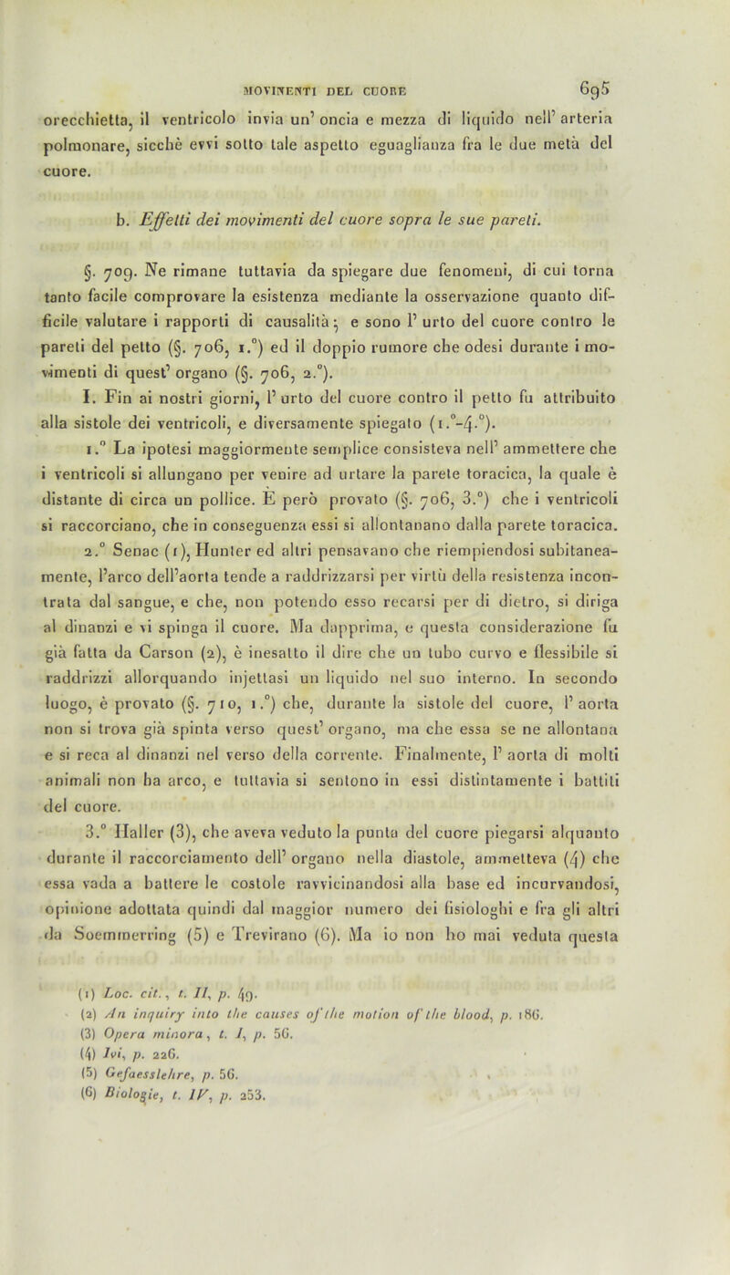orecchietta, il ventricolo invia un’ oncia e mezza di liquido neil’ arteria polruonare, sieche evvi sotto taie aspetto eguaglianza fra le due metä del cuore. b. Effeld dei movimenti del cuore sopra le sue pareti. §. 709. Ne rimane tuttavia da spiegare due fenomeui, di cui torna tanto facile comprovare la esistenza mediante la osservazione quanto dif- ficile valutare i rapporli di causalitä^ e sono l1 2 3 4 5 6 urto del cuore contro le pareti del petto (§. 706, i.°) ed il doppio rumore che odesi durante i mo- v-imeoti di quest1 organo (§. 706, 2.0). I. Fin ai nostri giorni, 1’ urto del cuore contro il petto fu attribuito alla sistole dei ventricoli, e diversamente spiegato (i.°-4-°). i.° La ipotesi maggiormente semplice consisteva nell’ ammettere che i ventricoli si allungano per venire ad urtare la parete toracica, la quäle e distante di circa uu pollice. E perö provato (§. 706, 3.°) che i ventricoli si raccorciano, che in conseguenza essi si allonlanano dalla parete toracica. 2.0 Senac (1), Hunter ed altri pensavano che riempiendosi subitanea- mente, l’arco dell’aorta tende a raddrizzarsi per virlü deila resistenza incon- trata dal sangue, e che, non potendo esso recarsi per di dietro, si diriga al dinanzi e vi spinga il cuore. Ma dapprirna, e questa considerazione (u gia falta da Carson (2), e inesalto il dire che un lubo curvo e flessibile si raddrizzi allorquando injetlasi un liquido nel suo interno. In secondo luogo, e provato (§. 710, 1.°) che, durante la sistole del cuore, l1 aorta non si trova giä spinta verso quest’ organo, rna che essa se ne allontana e si reca al dinanzi nel verso della corrente. Finahnente, 1’ aorta di molti animali non ha arco, e tuttavia si sentono in essi dislintamente i battiti del cuore. 3.° Ilaller (3), che aveva veduto la punta del cuore piegarsi alquanto durante il raccorciamento dell’ organo nella diastole, ammetteva (4) che essa vada a battere le costole ravvicinandosi alla base ed incurvandosi, opinione adottata quindi dal inaggior numero dei fisiologhi e fra gli altri da Soernrnerring (5) e Trevirano (6). Ma io non ho mai veduta questa (1) Loc. cit., t. //, p. 49. (2) An inquiry into l/ie causes oft he motion of the hlood, p. 18Ü. (3) Opera minora, t. 7, p. 5G. (4) Ivi, p. 22G. (5) Gefaesslehre, p. 5G. , (6) Biologie, t. IT, p. 253.
