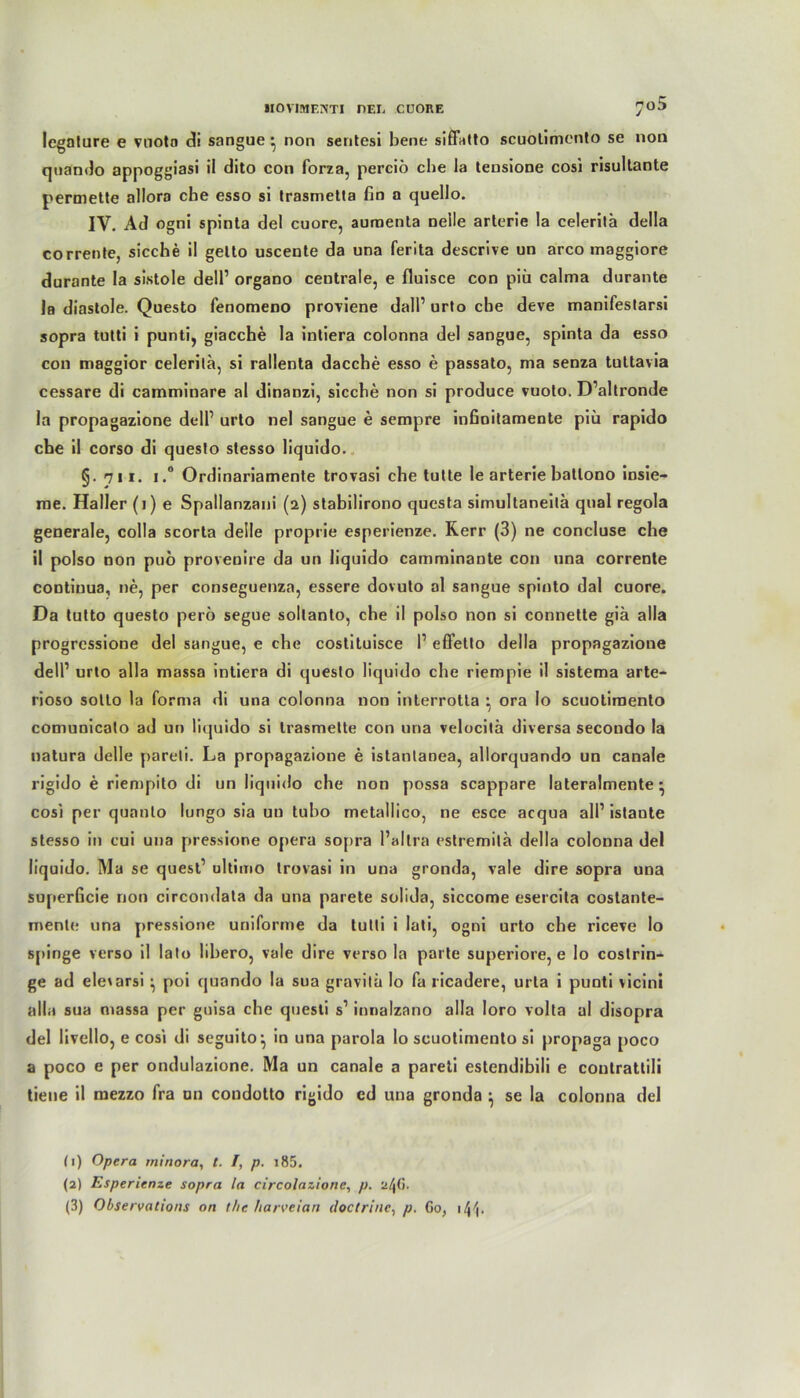 legnture e vuotn di sangue • non sentesi bene siffatto seuotimento se non quando appoggiasi il dito con forza, perciö che la tensione cosi risullante permette allora che esso si trasmetla fin a quello. IV. Ad ogni spinta del cuore, aumenta nelle arterie la celerilä della corrente, sieche il gelto uscente da una ferita descrive an arco maggiore durante la sistole dell’ organo centrale, e fluisce con piu calma dnrante la diastole. Questo fenomeno proviene dall1 2 3 urto che deve manifestarsi sopra tutti i punti, giacche la intiera colonna del sangue, spinta da esso con maggior celerilä, si rallenta dacche esso e passato, ma senza tultavia cessare di camminare al dinanzi, sieche non si produce vuoto. D’altronde la propagazione dell1 urto nel sangue e sempre infioilamente piü rapido che il corso di queslo stesso liquido. §.7ii. i.® Ordinariamente trovasi che tulte le arterie hatlono insie- rae. Haller (i) e Spallanzani (2) stabilirono questa simultaneilä quäl regola generale, colla scorta delle proprie esperienze. Rerr (3) ne concluse che il polso non puö provenire da un liquido camminante con una corrente contiuua, ne, per conseguenza, essere dovuto al sangue spinto dal cuore. Da tutto questo perö segne sollanto, che il polso non si connette giä alla progressione del sangue, e che costituisce I1 effello della propagazione dell1 urto alla massa intiera di queslo liquido che riempie il sistema arte- rioso sotto la forma di una colonna non interrotla • ora lo seuotimento comunicato ad un liquido si trasmette con una velocitä diversa secondo la natura delle pareli. La propagazione e istanlanea, allorquando un canale rigido e riempito di un liquido che non possa scappare lateralmente • cosi per quanto lungo sia un tubo metallico, ne esce acqua all1 istaute stesso in cui una pressione opera sopra l’allra estremilä della colonna del liquido. Ma se quest1 ultimo trovasi in una gronda, vale dire sopra una superficie non circondala da una parete solida, siccome esercita costante- menle una pressione uniforme da tulti i lati, ogni urto che riceve Io spirige verso il lato lihero, vale dire verso la parte superiore, e Io coslrin- ge ad eleiarsi ^ poi quando la sua gravitä lo fa ricadere, urta i punti vicini alla sua massa per guisa che quesli s1 innalzano alla loro volta al disopra del livello, e cosi di seguito*, in una parola lo seuotimento si propaga poco a poco e per ondulazione. Ma un canale a pareti estendibili e conlrattili tiene il mezzo fra un condotto rigido ed una gronda } se la colonna del (1) Opera minora, t. /, p. i85. (2) Esperienze sopra la circolazione, p. 'zl\G. (3) Observations on the ftarveian doctrinc, p. Go, i4h