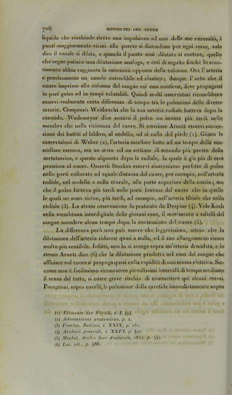 liqnido che rinchiude riceve una impulsione ad una delle sue cstremila, i punti maggiormente vicini alla parete si distendono per ogni verso, vale dire il canale si dilata, e quando il punto cosi dilatato si conlrae, quello die segue palisce una dilatazione analoga, e cosi di seguito buche lo scuo- lirnenlo abbia raggiunta la eslremitü opposta della colonna. Ora 1’ arteria e precisamente un canale estendibile ed elastico ^ dunque l1 urto che il cuore imprime alla colonna del sangue cui essa contiene, deve propagarsi in pari guisa ed in tempi valutabili. Quindi molti osservatori riconobbero esservi realmente certa difierenza di tempo tra le pulsazioni delle diverse arterie. Comprovo Weitbrecbt che la sua arteria radiale batteva dopo la carolide. Wedemeyer dice sentirsi il polso un istante piü tanli nelle membra che nella vicinanza del cuorq. Si convinse Arnott esservi succes- sione dei batliti al labbro, al nodello, od al collo del piede (1). Giusta le osservazioni di Weber (2). Parleria ascellare batte ad uu tempo della ma- scellare esterno, ma un sesto od un settimo di secondo piü presto della metatarsica, e questa alquanto dopo la radiale, la quäle e giü piü di essa prossima al cuore. Osservö Stockes esservi sincronismo perfetto di polso nelle parti collocate ad eguale distaoza dal cuore, per esempio, nell’arleria radiale, nel nodello e nella crurale, alla parte superiore della coscia } ma ehe il polso balteva piü tardi nelle parti lontane dal cuore cbe in quelle le quali ne sono vicine, piü tardi, ad esempio, neH’arteria tibialc che nella radiale (3). La stessa osservazione fu praticata da Despine (4). Vide Roch nella membrana inlerdigitale delle giovani rane, il movimento a saltelli del sangue accadere alcun tempo dopo la contrazione del cuore (5). La differenza pero non puö essere che leggerissima, atteso che la dilatazione dell’arteria riducesi quasi a nulla, ed il suo allungamento riesce molto piü sensibile. Infatti, non lo si scorge sopra un’arteria denudata, e Io stesso Arnott dice (6) cbe la dilatazione prodotta nel vaso dal sangue cbe affluisce nel cuore si propaga quasi colla rapidita di una scossa eleürica. Sic- come non e facilissimo riconoscere piccolissimi intervalli di tempo mediante il senso del tatto, si corre grave rischio di commeltere qui alcuni errori. Paragonai, sopra cavalü, ln pulsazione della carotide immediatamente sopra •I *. , •; • f . • ; ! .. . .. . ‘ r - ■* V- ;•»»»•'{ g (1) Elemente der Physik, t. /, 4()L (2) /1 dnotationes anatornicae, p. 2. (3) Froriep, Notizen, t. XXIX, p. 151. (/J) Archioii generali, t. XXVI, p. 42 3 * 57- (5) Meckel, Archiv fiter Anatomie, 1827, p. (G) Loc. cit., p• 4®®-