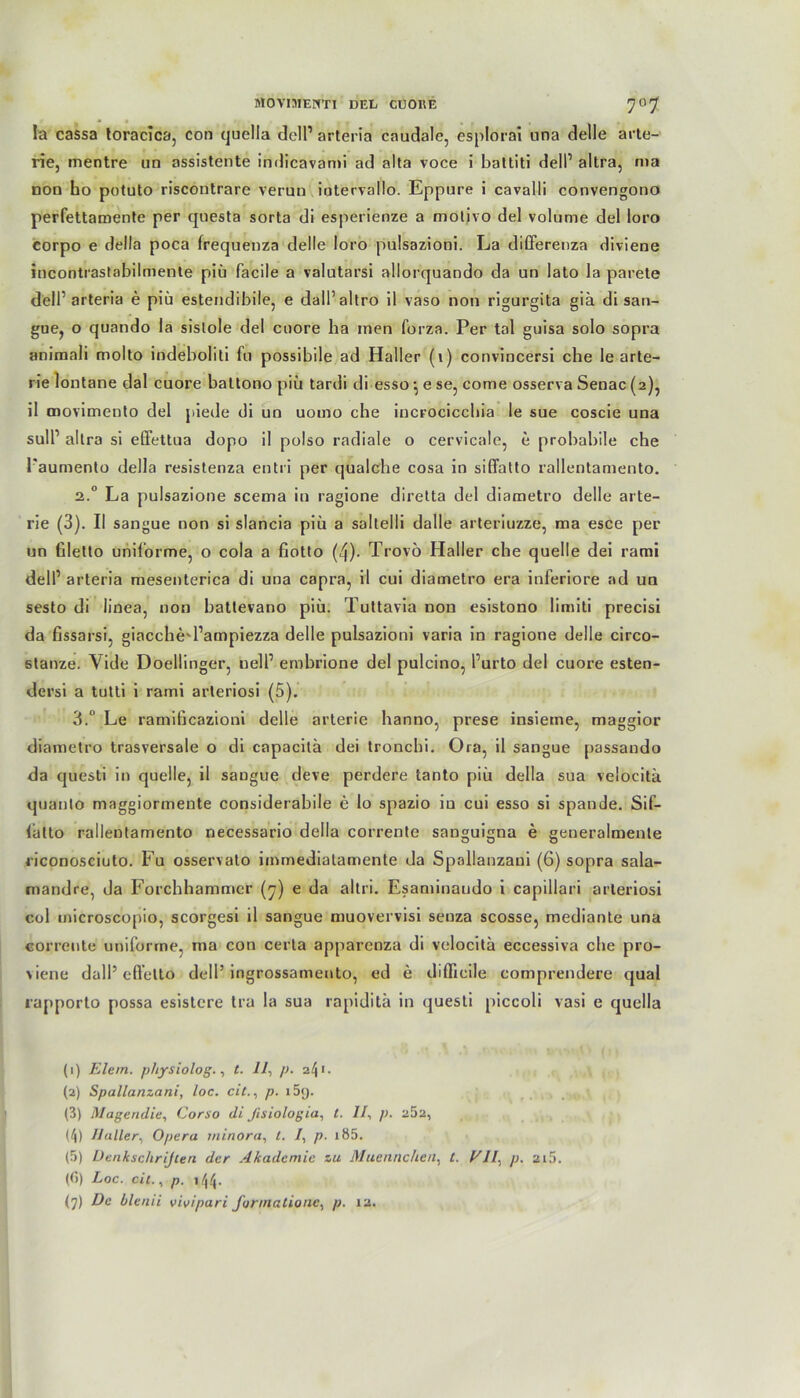 la cassa toracica, con quella doll’ arteria caudale, esplorai nna delle arte- rie, mentre un assistente indicavami ad alla voce i battiti dell1 altra, nia non ho potuto riscontrare verun iutervallo. Eppure i cavalli convengono perfettamente per questa sorta di esperienze a molivo del volume del loro corpo e della poca frequenza delle loro pnlsazioni. La differenza diviene incontrastnbilmente piü facile a valutarsi allorquando da un lato la parete dell1 arteria e piü estendibile, e dall’altro il vaso non rigurgita giä di san- gue, o quando la sislole del cnore ha men forza. Per tal guisa solo sopra animali molto indeboliti fu possibile ad Haller (1) convincersi che le arte- rie lontane dal cuore battono piü tardi di esso \ e se, come osserva Senac (2), il movimento del piede di un uomo che incrocicchia le sue coscie una sull’ altra si efiettua dopo il polso radiale o cervicale, e probabile che l'aumento della resistenza entri per qualche cosa in siffatto rallentamento. 2.0 La pulsazione scema in ragione diretta del diametro delle arte- rie (3). II sangue non si slancia piü a saltelli dalle arteriuzze, ma esce per un ßletto uniforme, o cola a fiotto (4)- Trovö Haller che quelle dei rami dell1 arteria mesenterica di una capra, il cui diametro era inferiore ad un sesto di iinea, non baltevano piü. Tuttavia non esistono limiti precisi da fissarsi, giacched’ampiezza delle pulsazioni varia in ragione delle circo- stanze. Vide Doellinger, nell1 ernbrione del pulcino, l’urto del cuore esten- dersi a tutti i rami arleriosi (5). 3.° Le ramificazioni delle arterie hanno, prese insieme, maggior diametro trasversale o di capacilä dei tronchi. Ora, il sangue passando da questi in quelle, il sangue deve perdere tanto piü della sua velocitä quanto maggiormeute considerabile e lo spazio in cui esso si spande. Sif- (atto rallentamento necessario della corrente sauguigna e geueralmenle riconosciuto. Fu osservato imrnedialamente da Spallanzaui (6) sopra sala- mandre, da Forchhammcr (7) e da altri. Esaminaudo i capillari arleriosi col microscopio, scorgesi il sangue muovervisi senza scosse, mediante una corrente uniforme, ma con certa apparenza di velocitä eccessiva che pro- \iene dall* eft’etto dell’ ingrossamento, ed e diffieile comprendere quäl rapporto possa esistere tra la sua rapiditä in questi piccoli vasi e quella (1) Eie in. physiolog., t. 11, p. 241. (2) Spallanzani, loc. eit., p. i5<j. (3) Magendie, Corso di ßsiologia, t. II, p. a52, (4) Haller, Opera rninora, t. /, p. i85. (5) Denksc/irijceri der Akademie zu M nenne heu. t. EIL, p. 2i5. (G) Loc. eit., p. ,44.