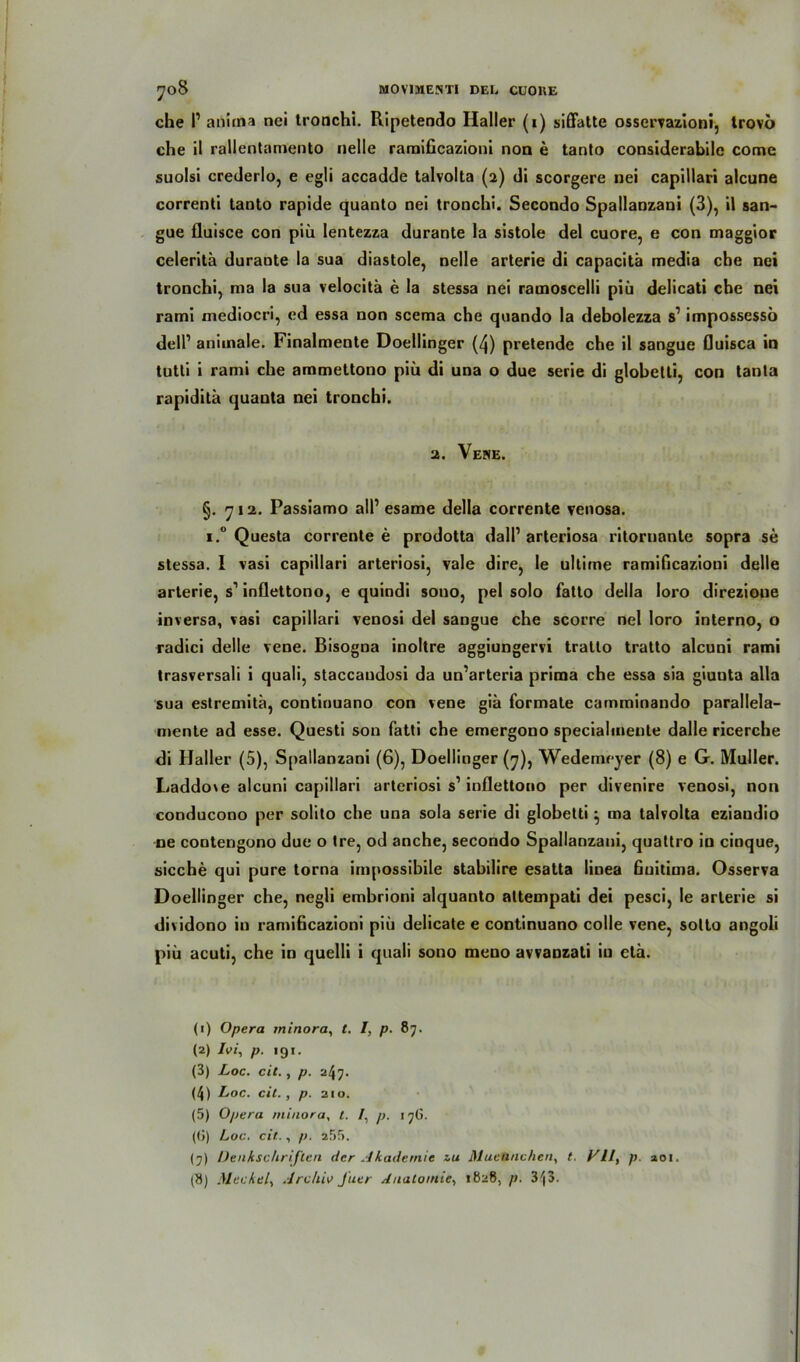 che P anirna nci tronchi. Ripetendo Haller (1) siffatte osservazioni, trovo che il rallentamento nelle ramificazioni non e tanto considerabile come suolsi crederlo, e egli accadde talvolta (2) di scorgere nei capillari alcune correnti taoto rapide quanto nei tronchi. Secondo Spallanzani (3), il san- gue fluisce con piü lentezza durante la sistole del cuore, e con maggior celerita durante la sua diastole, nelle arterie di capacitä media che nei tronchi, ma la sua velocita e la stessa nei ramoscelli piii delicati che nei rami mediocri, ed essa non scema che quando la debolezza s’ impossessö delP animale. Finalmente Doellinger (4) pretende che il sangue fluisca in tutti i rami che ammettono piü di una o due Serie di globetti, con tanla rapidita quauta nei tronchi. 2. Vene. §. 712. Passiamo all’ esame della corrente venosa. i.° Questa corrente e prodotta dalP arteriosa ritornanle sopra se stessa. I vasi capillari arteriosi, vale dire, le ultime ramificazioni delle arterie, s1 2 3 4 5 * 7 8 inflettono, e quindi sono, pel solo fatto della loro direzione inversa, vasi capillari venosi del sangue che scorre nei loro interno, o radici delle vene. Bisogna inoltre aggiungervi tratto tratto alcuni rami trasversali i quali, staccaudosi da un’arteria prima che essa sia giuuta alla sua estremitä, continuano con vene giä formale camminando parallela- mente ad esse. Questi son fatti che emergono specialmente dalle ricerche di Haller (5), Spallanzani (6), Doellinger (7), Wedemeyer (8) e G. Müller. Laddoxe alcuni capillari arteriosi s1 inflettono per divenire venosi, non conducono per solito che una sola Serie di globetti ^ ma talvolta eziandio ne contengono due o tre, od anche, secondo Spallanzani, quattro in cinque, sieche qui pure torna impossibile stabilire esatta linea fjuitima. Osserva Doellinger che, negli embrioni alquanto altempati dei pesci, le arterie si dividono in ramificazioni piü delicate e continuano colle vene, sotto angoli piü acuti, che in quelli i quali sono meno avvanzati in eta. (1) Opera minora, l. I, p. 87. (2) Ivi, p. 19!. (3) Loc. cit., p. 24?- (4) Loc. eil. , p. 210. (5) Opera minora, t. /, p. 176. (<>) Loc. cit., p. a5f>. (7) Denkschriften der Akademie zu Muennchen, t. Vif p. aoi. (8) Meckel, Archiv Jiitr Anatomie, «828, p. 3'(3.