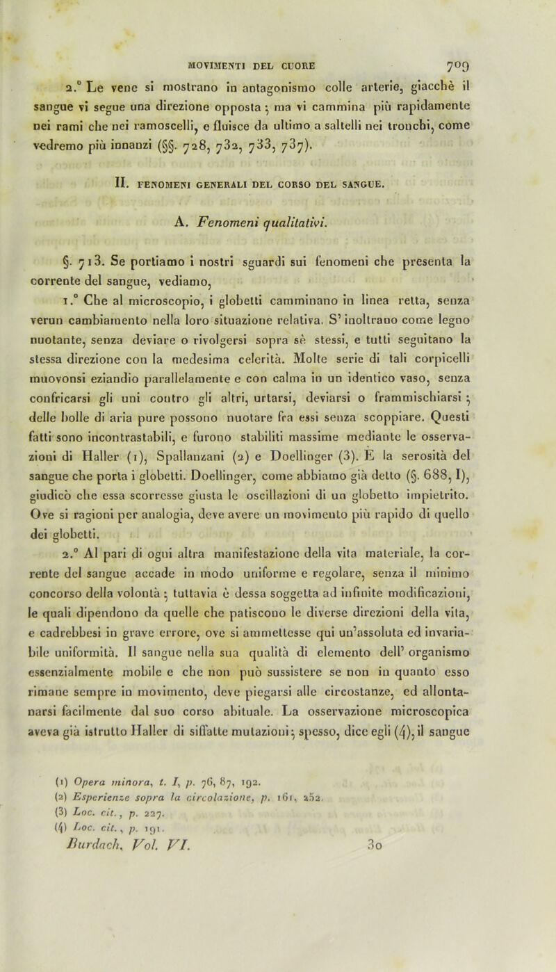 2.0 Le vene si mostrano in antagonismo colle arterie, giacche il sangue vi segue una direzione opposta \ ma vi cammina piü rapidamenle nei rami che nei ramoscelli, e fluisce da ultimo a saltelli nei tronchi, come vedremo piü innaozi (§§. 728, 782, 783, 787). II. FENOMENI GENERALI DEL CORSO DEL SANGUE. A. Fenomeni qualitativi. §. 713. Se portiamo i nostri sguardi sui fenomeni che presenla la corrente del sangue, vediamo, i.° Che al microscopio, i globetti camminano in linea retta, seuza verun cambiamento nella loro situazione relativa. S’ inoltrano come legno nuotante, senza deviare o rivolgersi sopra se stessi, e tutti seguitano la stessa direzione con la medesima celeritä. Molte serie di tali corpicelli muovonsi eziandio parallelamente e con calma in un identico vaso, senza confricarsi gli uni contro gli altri, urtarsi, deviarsi o frammischiarsi ^ delle bolle di aria pure possono nuotare fra essi seuza scoppiare. Questi fatti sono incontrastabili, e furono stabiliti massime mediante le osserva- zioui di Haller (1), Spallanzani (2) e Doellinger (3). E la serositä del sangue che porla i globetti. Doellinger, come abbiarno gia detto (§. 688,1), giudicö che essa scorresse giusta le oscillazioni di un globetto impietrito. Ove si ragioni per analogia, deve avere un inovimeulo piü rapido di quello dei globetti. 2.0 Al pari di ogui altra manifestazione della vita materiale, la cor- rente del sangue accade in modo uniforme e regolare, senza il minimo concorso della volontä^ tuttavia e dessa soggetta ad infinite modificazioni, le quali dipendouo da quelle che patiscouo le diverse direzioni della vita, e cadrebbesi in grave errore, ove si ammeltesse qui un’assoluta ed invaria- bile uniformitä. II sangue nella sua qualita di elemento delf organismo essenzialmente mobile e che non puö sussistere se non in quanto esso riraane sempre in movimcnto, deve piegarsi alle circostanze, ed allonta- narsi facilmente dal suo corso abituale. La osservazioue microscopica avcva gia istrulto Haller di siflalte mutazioui} spesso, dice egü (4), il sangue (1) Opera minora, l. /, p. 76, 87, 192. (2) Esperienzc sopra 1a circolazione, p. 161, 202. (3) Loc. eit., p. 227. (^) Loc. eil., p. >91. nurdach, Vol. VI. 3o