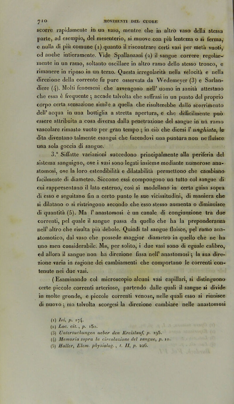 scorrc rapidamente in un vaso, mentre che in allro vaso della stessa parle, ad esempio, del mesenterio, si muove con piü leutczza o si ferma, e nulla di piü cornune (1) quanto il riscontrare certi vasi per rneta vuoti, od anche intieramente. Vide Spallanzani (2) il sangue correre regolar- mente in un ramo, soltanto oscillare in altro ramo dello slesso tronco, e rimanere in riposo in un terzo. Quesla irregolaritä nella velocila e nella direzione della corrente fu pure osservata da Wedemeyer (3) e Sarlan- diere (4). Molti fenomeni che avvengono nell’ uomo in sanilä attestano che essa e frequente ^ accade talvolta che soffrasi in un punto del proprio corpo certa sensazione simile a quella che risulterebbe dallo scorrimento dell’ acqua in uua bottiglia a strelta apertura, e che difficilmente puö essere attribuita a cosa diversa dalla penetrazione del sangue in un ramo vascolare rimasto vuoto per grau tempo $ in ciö che dicesi 1’ unghiata, le dita diventano talmente esangui che facendovi uua puntura non ne fluisce una sola goccia di sangue. 3.° Siffatte variazioni succedono principalinente alla periferia del sistema sanguigno, ove i vasi sono legati insieme mediante numerose ana- sloinosi, ove la loro estendibilitä e dilatabilila permettono che cambiano facilmente di diametro. Siccome essi compongono un tutto col sangue di cui rappresentano il lato esterno, cosi si modellano in certa guisa sopra di esso e seguitano fin a certo punto le sue vicissitudini, di maniera che si dilatano o si ristringono secondo che esso stesso aumenta o diminuisce di quantitä (5). Ma 1’ anastomosi e un canale di congiunzione tra due correnti, pel quäle il sangue passa da quello che ha la preponderanza nell’ allro che risulta piü debole. Quindi lal sangue fluisce, pel ramo ana- stomotico, dal vaso che possede maggior diametro in quello che ne ha uno men considerabile. Ma, per solito, i due vasi sono di eguale calibro, ed allora il sangue non ha direzione fissa nell’ anastomosi} la sua dire- zione varia in ragione dei cambiamenti che comportano le correnti con- tenute nei due vasi. (Esaminando col microscopio alcuni vasi capillari, si distinguono certe piccole correnti arteriöse, partendo dalle quali il sangue si divide in molte gronde, e piccole correnti venöse, nelle quali esso si riunisce di nuovo ^ ma talvolta scorgesi la direzione cumbiare nelle anastomosi (0 Ivi, p. 174. (2) Loc. eil., p. i5u. (3) Untersuchungen ueber den Kreislaufs p. 195. (4) Memoria sopra la circolazionc del sangue, p. 10. (5) Hallers Elan, physiolog., t. II, p. 22G.