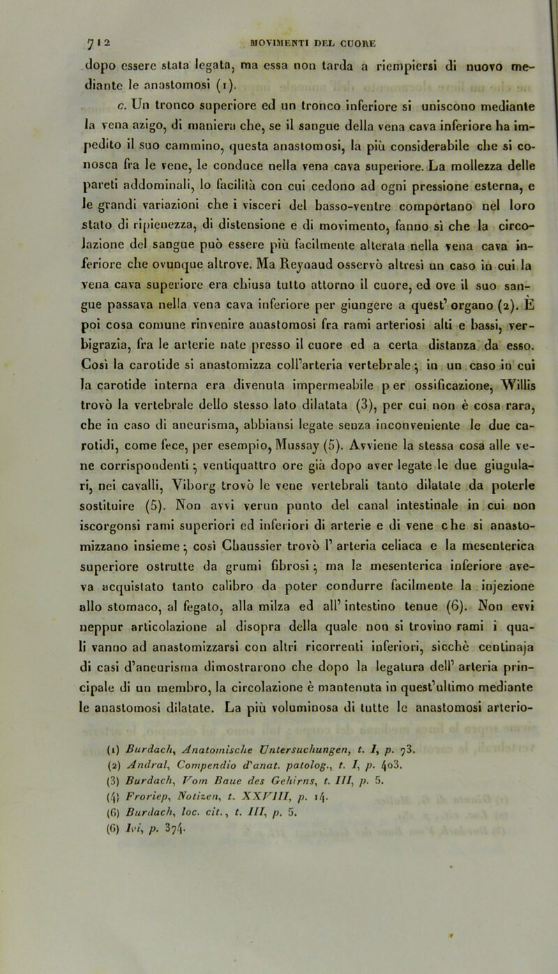 dopo essere slata legata, ma essa non tarda a riempiersi di nuovo me- diantc Ie anastomosi (1). c. Un tronco superiore ed un tronco inferiore si uniscono mediante la vcna azigo, di maniera che, se il sangue della vena cava inferiore ha im- pedito il suo cammino, questa anastomosi, la piü considerabile che si co- nosca fra le vene, le conduce nella vena cava superiore. La mollezza delle pareti addominali, lo facilita con cui cedono ad ogni pressione esterna, e le grandi variazioni che i visceri del basso-venlre comportano nel loro stato di ripieuezza, di distensione e di movimento, fanno si che la circo- lazione del sangue puö essere piü facilmente alterala nella vena cava in- feriore che ovunque altrove. Ma Reyoaud osservö altresi un caso in cui la vena cava superiore era chiusa tulto atlorno il cuore, ed ove il suo san- gue passava nella vena cava inferiore per giungere a quest’ organo (2). E poi cosa comune rinvenire anastomosi fra rami arteriosi alti e bassi, ver- bigrazia, fra le arterie nate presso il cuore ed a cerla distanza da esso. Cosi la carotide si anastomizza coll’arteria vertebrale} in un caso in cui la carotide interna era divenula impermeabile per ossificazione, Willis trovö la vertebrale dello stesso lato dilatata (3), per cui non e cosa rara, che in caso di aneurisma, abbiansi legate seuza inconveniente Ie due ca- rotidi, come fece, per esempio, Mussay (5). Avviene la stessa cosa alle ve- ne corrispondenti ^ ventiquattro ore giä dopo aver legate le due giugula- ri, nei cavalli, Yiborg trovö Ie vene vertebrali tanto dilaiale da polerle sostituire (5). Non avvi verun punto del catial intestinale in cui non iscorgonsi rami superiori ed infeiiori di arterie e di vene che si anasto- mizzano insieme • cosi Chaussier trovö l1 2 3 4 arteria celiaca e la mesenterica superiore ostrutte da grumi fibrosi ma la mesenterica inferiore ave- va acquislato tanto calibro da poter condurre facilmente la injezione allo stomaco, al fegalo, alla milza ed all’ intestino tenue (6). Non evvi neppur arlicolazione al disopra della quäle non si trovino rami i qua- li vanno ad anastomizzarsi con altri ricorrenti inferiori, sieche cenlinaja di casi d’aneurisma dimostrarono che dopo la legalura dell1 arteria prin- cipale di un membro, la circolazione e maotenuta iu quest’ullimo mediante Ie anastomosi dilatate. La piü voluminosa di tutte le anastomosi arterio- (1) Burdacli, Anatomische Untersuchungen, t. 1, p. ^3. (2) Andral, Cotnpendio d'anat. patolog., t. 7, p. /Jo3. (3) Burdach, Vom Baue des Gehirns, t. III, p. 5. (4) Froriep, Notizen, t. XXVIII, p. if\. (G) Burdach, loc. cit., t. III, p. 5. (G) Ivi, p. 374.