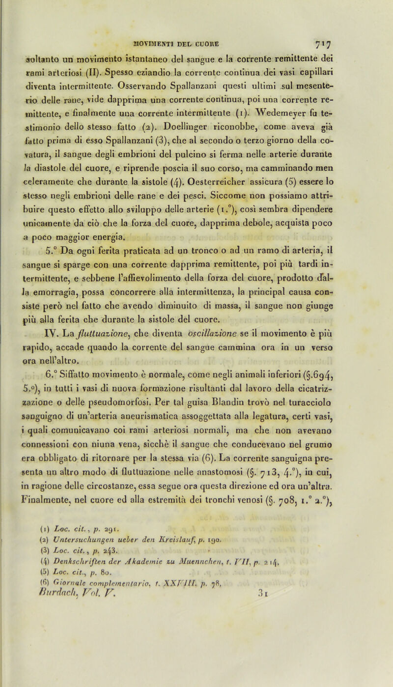 soltanto un movimento istantaneo dei sangue e la corrente remittente dei rami arteriosi (II). Spesso eziandio la corrente conlinua dei vasi capillari diventa intermittente. Osservando Spallanzani questi ultirai sul mesente- rio delle raue, vide dapprima una corrente continua, poi una corrente re- mittente, e finalmente una corrente intermiltente (i). Wedemeyer fu te- stimonio dello stesso fatto (2). Doellinger riconobbe, come aveva giä latto prima di esso Spallanzani (3), che al secondo o terzo giorno della co- vatura, il sangue degli embrioni dei pulcino si ferma nelle arterie durante Ja diastole dei cuore, e riprende poscia il suo corso, ma camminando men celeramente che durante la sistole (4). Oesterreicher assicura (5) essere lo stesso negli embrioni delle rane e dei pesci. Siccome non possiamo attri- buire questo effetto allo sviluppo delle arterie (i.°), cosi sembra dipendere unicamente da ciö che la forza dei cuore, dapprima debole, acquista poco a poco maggior energia. 5° Da ogni ferita praticata ad un tronco o ad un ramo di arteria, il sangue si sparge con una corrente dapprima remittente, poi piu tardi in- termittente, e sebbene l’affievolimento della forza dei cuore, prodotto dal- la emorragia, possa concorrere alla intermittenza, la principal causa con- siste perö nel fatto che avendo dimiuuito di massa, il sangue non giunge piü alla ferita che durante la sistole dei cuore. IV. Lafiuttuazione, che diventa oscillazione se il movimento e piu rapido, accade quaodo la corrente dei sangue cammina ora in un verso ora nell’altro. 6.° Siffatto movimento e normale, come negli animali inferiori (§.6g4} 5.°), in tutti i vasi di nuova formazione risultanti dal lavoro della cicatriz- zazione o delle pseudomorfosi. Per tal guisa Blandin trovö nel turacciolo sanguigno di un’arteria aneurismatica assoggettata alla legatura, certi vasi, i quali comunicavano coi rami arteriosi normali, ma che non avevano connessioni con niuna vena, sieche il sangue che conducevano nel grumo era obbligato di ritornare per la stessa via (6). La corrente sanguigna pre- senta un altro modo di flutluazione nelle anastomosi (§. 713, 4-°)? iu cui, in ragione delle circostanze, essa segue ora questa direzione ed ora un’altra. Finalmente, nel cuore ed alla estremita dei tronchi venosi (§. 708, i.° a.°), (1) Loc. eil., p. 291. (2) Untersuchungen ueber den Kreislauf, p. 190. (3) Loc. eit., p. 243. (4) Denkschriften der Akademie zu Muennchen, 1. VII, p z\\. (5) Loc. citp. 80. (6) Giomale complementario, 1. XXI HI. p. 98. fhtrdneh. Vol, Jr, 3!