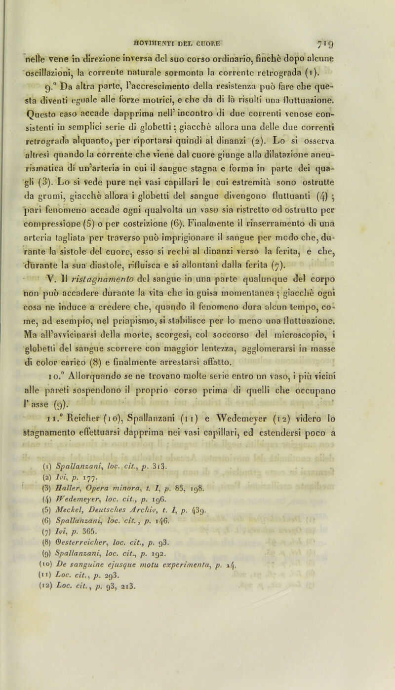 nelle vene in direzione inversa del suo corso ordinario, finche dopo alcune oscillazioni, la corrente naturale sormonta la correntc retrograda (i). 9.0 Da altra parte, Paccrescimento della resistenza puö fare che que- sta diventi eguale alle forze molrici, e che da di lä risulti tina fluttuazione. Questo caso accade dapprima nell’ incontro di due correnti venöse con- sistenti in semplici serie di globetti} giacche allora una delle due correnti retrograda alquaDto, per riportarsi quindi al dinanzi (2). Lo si osserva altresi quando la corrente che viene dal cuore giunge alla dilatazione aneu- rismatica di un’arteria in cui il sangue stagna e forma in parte dei qua- gli (3). Lo si vede pure nei vasi capillari le cui estremita sono ostrutte da grumi, giacche allora i globetli del sangue divengono fluttuanti (4) ^ pari fenomeno accade ogni qualvolta un vaso sia ristretto od ostrutto per compressione (5) o per costrizione (6). Finalmente il rinserramento di una arteria tagliata per traverso puo imprigionare il sangue per modo che, du- rante la sistole del cuore, esso si rechi al dinanzi verso la ferita, e che, durante la sua diaslole, rifluisca e si allontani dalla ferita (|7). V. Il ristagncimento del sangue in una parte qualunque del corpo non puo accadere durante la vita che in guisa momentanea } giacche ogni cosa ne induce a credere che, quando il fenomeno dura alcun tempo, co~ me, ad esempio, nel priapismo, si stabilisce per lo meno una lluttuazione. Ma all’avvicinarsi della morte, scorgesi, col soccorso del microscopio, i globetli del sangue scorrere con maggior lentezza, agglomerarsi in masse di color carico (8) e finalmente arrestarsi affatto. 10. ° Allorquando se ne trovano molte serie entro un vaso, i piü vicini alle pareti sospendono il proprio corso prima di quelli che occupano 1* asse (9). 11. ° Reicher (1 o), Spallanzani (11) e Wedemeyer (12) videro lo stagnamento elfettuarsi dapprima nei vasi capillari, ed estendersi poco a (1) Spallanzani, loc. cic., p. 313. (2) 7e/, p. 177. (3) Haller, Opera minora, t. /, p. 85, 198. (4) JVedemeyer, loc. cit., p. 196. (5) Meckel, Deutsches Archiv, t. 1, p. 43g. (G) Spallanzani, loc. cit., p. 146. (7) Ivi, p. 3G5. (8) Oesterreicher, loc. cit., p. egt. (9) Spallanzani, loc. cit., p. 192. (10) De sanguine ejusque motu experimenta, p. 34. (11) Loc. cit., p. 293. {12) Loc. cit., p. q3, 213.
