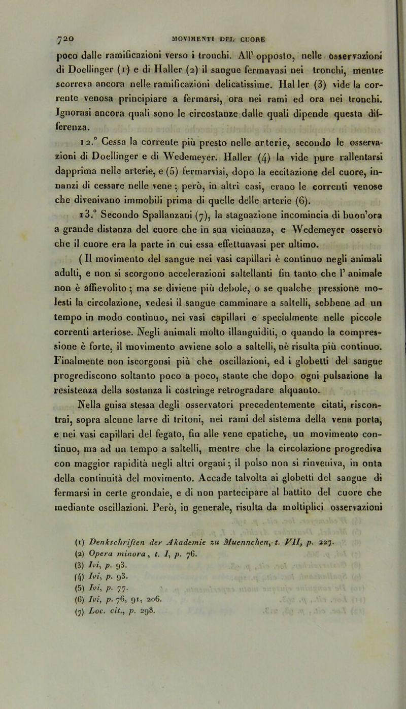 poco dalle ramiGcazioni verso i tronchi. All1 opposlo, nelle osservazioni di Doellinger (r) e di Haller (2) il sangue fermavasi nei tronchi, menlre scorreva ancora nelle ramiGcazioni delicatissime. Hai 1er (3) vide la cor- rente venosa principiare a fermarsi, ora nei rami ed ora nei tronchi. Jgnorasi ancora quali sono le circoslanze dalle quali dipende questa dif- fereuza. 1 2.0 Cessa Ia corrente piCi presto nelle arterie, secondo le osserva- zioni di Doellinger e di Wederneyer. Haller (4) la vide pure rallentarsi dapprima nelle arterie, e (5) fermarvisi, dopo la eccitazione del cuore, iu- nanzi di cessare nelle vene ^ perö, in altri casi, erano le correnti venöse che divenivano immobili prima di quelle delle arterie (6). i3.° Secondo Spallanzani (7), la stagnazione incomincia di buoo’ora a grande distanza del cuore che in sua vicinanza, e Wederneyer osservö che il cuore era la parte in cui essa effettuavasi per ultimo. (Il movimento del sangue nei vasi capillari e conlinuo negli animali adulti, e non si scorgono accelerazioni saltellanti Gn tanto che l1 animale non e affievolito ^ ma se diviene piu debole, o se qualche pressione ino- lesti la circolazione, vedesi il sangue camminare a saltelli, sebbeoe ad un tempo in modo continuo, nei vasi capillari e specialmente nelle piccole correnti arteriöse. Negli animali molto illauguiditi, o quando la compres- sione e forte, il movimento avviene solo a saltelli, ne risulta piü continuo. Finalmente non iscorgonsi piu che oscillazioni, ed i globetti del sangue progrediscono soltanto poco a poco, stante che dopo ogni pulsazione la rcsistenza Hella sostanza li costringe retrogradare alquanto. Nella guisa stessa degli osservatori precedentemente citati, riscon- trai, sopra alcune larve di tritoni, nei rami del sistema della vena porta, e nei vasi capillari del fegato, 6u alle vene epatiche, uu movimento con- tinuo, ma ad un tempo a saltelli, mentre che la circolazione progrediva con maggior rapiditä negli altri organi •, il polso non si rinveniva, in onta della conlinuilä del movimento. Accade talvolta ai globetti del sangue di fermarsi in cerle grondaie, e di non partecipare al battito del cuore che mediante oscillazioni. Perö, in geuerale, risulta da moltiplici osservazioni (1) Denkschriften der Akademie zu Muennchen, t. VII, p. 227. (2) Opera minora, t. 2, p. 7G. (3) L>i, p. g3. (4) A»i, p. y3. (5) Ivi, p. 77. (G) Ivi, p. 76, 91, 20G.