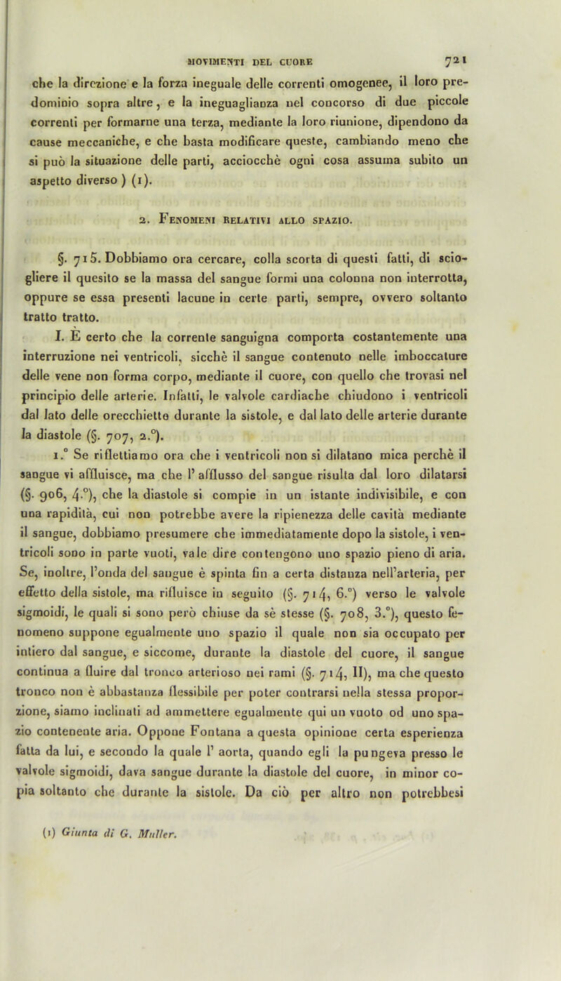 che la direzione e la forza ineguale delle correDti omogenee, il loro pre- dominio sopra altre, e la ineguagliaüza nel coocorso di due piccole correnti per formarne una terza, mediante la loro riunione, dipendono da cause meccaniche, e che basta modificare queste, cambiando meno che si puö la situazione delle parti, accioccbe ogni cosa assuina subito un aspetto diverso ) (1). 2. FeNOMENI RELATIVI ALLO SPAZIO. •' ;!*,'(! 1 i .!! M : • j •>.: t §. 715. Dobbiamo ora cercare, colla scorta di questi fatti, di scio- gliere il quesito se la massa del sangue formi una colonna non interrotta, oppure se essa presenti lacune in certe parti, sempre, ovvero soltanto tratto tratto. - I. E certo che la corrente sanguigna comporta costantemente una interruzione nei ventricoli, sieche il sangue contenuto nelle imboccature delle vene non forma corpo, mediante il cuore, con quello che trovasi nel principio delle arterie. Infatti, le valvole cardiacbe chiudono i ventricoli dal lato delle orecchiette durante la sistole, e dal lato delle arterie durante la diastole (§. 707, 2°). i.° Se riflettiamo ora che i ventricoli non si dilatano mica perche il sangue vi affluisce, ma che P afflusso del sangue risulla dal loro dilatarsi (§• 906, 4°), che la diastole si compie in un istante indivisibile, e con una rapiditä, cui non potrebbe avere la ripienezza delle cavita mediante il sangue, dobbiamo presumere che immediatamente dopo la sistole, i ven- tricoli sono in parte vuoti, vale dire contengono uno spazio pieno di aria. Se, inollre, l’onda del sangue e spinta fin a certa distauza nelParteria, per effetto della sistole, ma rifluisce in seguilo (§. 7 1 4i 6.°) verso le valvole sigmoidi, le quali si sono perö chiuse da se stesse (§. 708, 3.°), questo fe- nomeno suppone egualmente uno spazio il quäle non sia occupato per intiero dal sangue, e siccome, durante la diastole del cuore, il sangue continua a fluire dal tronco arterioso uei rami (§. 7 14, II), ma che questo tronco non e abbastanza flessibile per poter contrarsi uella stessa propor- zione, siamo inclinati ad ammettere egualmente qui un vuoto od uno spa- zio conteneute aria. Oppoue Fontana a questa opinione certa esperienza fatla da Iui, e secondo la quäle P aorta, quando egli la pungeva presso le valvole sigmoidi, dava sangue durante la diastole del cuore, in minor co- pia soltanto che durante la sistole. Da ciö per altro non potrebbesi (1) Giunta di G. Müller.