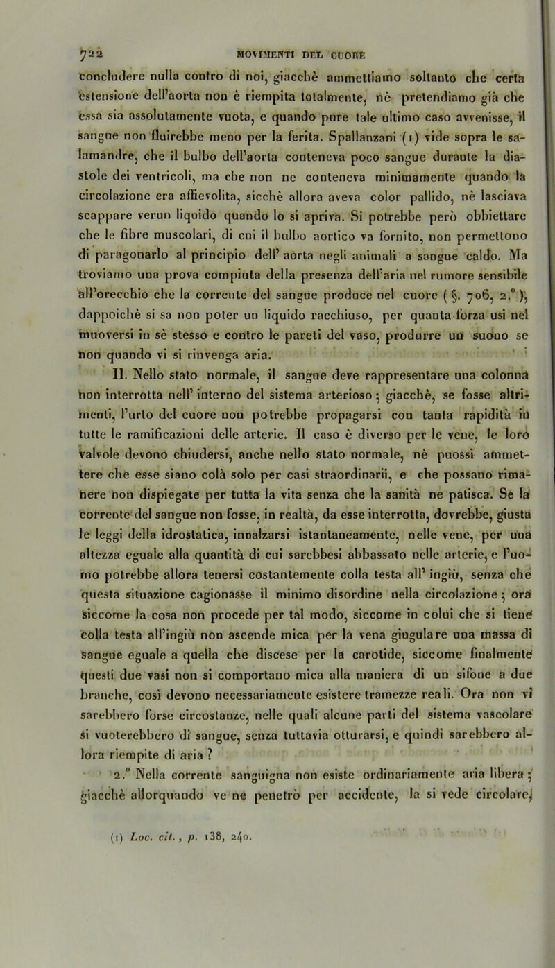 concfudere nulla confro di noi, giacche ammettiamo sollanto die certa cslensione delPaorta non e riempita tolalmente, rie pretendiamo gia che essa sia assolutamente vuota, e quando pure tale ultimo caso avvenisse, H sangue non fluirebbe meno per la ferita. Spallanzani (1) vide sopra le sa- lamandre, che il bulbo delPaorta conteneva poco sangue duranle la dia- stole dei ventricoli, ma che non ne conteneva minimamente quando la circolazione era aflievolita, sieche allora aveva color pallido, ne lasciava scappare verun liquido quando lo si apriva. Si potrebbe perö obbiettare che le fibre muscolari, di cui il bulbo aortico va fornito, non permetlono di paragonarlo al principio delP aorta negli animali a sangue caldo. Ma troviamo una prova compiuta della presenza delParia nel rumore sensibile älPorecchio che la corrente del sangue produce nel cuore ( §. 706, 2.0 ), dappoiche si sa non poter un liquido racchiuso, per quanta forza usi nel muoversi in se stesso e contro le pareti del vaso, produrre un suono se non quando vi si rinvenga aria. II. Nello stato normale, il sangue deve rappresentare una colonnä non interrotta nelP interno del sistema arterioso • giacche, se fosse altri- menti, Purto del cuore non potrebbe propagarsi con tanta rapiditä in tutte le ramificazioni delle arterie. Il caso e diveräo per le vene, le loro valvole devono chiudersi, anche nello stato normale, ne puossi ammet- tere che esse siano colä solo per casi straordinarii, e che possano rima- hei*e hon dispiegate per tutta la vita senza che la sanitä ne patisca. Se la Corrente del sangue non fosse, in realtä, da esse interrotta, dovrebbe, giusta le leggi della idrostatica, innalzarsi istantaneamente, nelle vene, per una altezza eguale alla quantitä di cui sarebbesi abbassato nelle arterie, e Puo- mo potrebbe allora tenersi costantemente colla testa all1 ingiü, senza che questa situazione cagionasse il minimo disordine nella circolazione ^ orä siccome la cosa non procede per tal modo, siccome in colui che si tiene colla testa alPingiü non ascende mica per la vena giugulare una massa di sangue eguale a quella che discese per la carotide, siccome fmalmentef questi due vasi non si comportano mica alla maniera di un sifone a due brauche, cosi devono necessariamente esistere tramezze reali. Ora non vi sarebbero forse circostanze, nelle quali alcune parli del sistema vascolare si vuoterebbero di sangue, senza tuttavia otturarsi, e quindi sarebbero al- lora riempite di aria ? 2.“ Nella corrente sanguijma non esiste ordinariamente aria libera : ö O / giacche allorquando ve ne penetrc) per accidcnte, la si vede circolare^