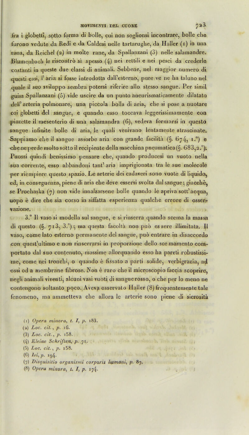ira i globetti, sotto forma di bolle, cui non soglionsi iucontrarc, bolle che furono vedute da Redi e da Caldesi nelle tartarughe, da Haller (i) in una rana, da Reichel (2) in molte rane, da Spallanzani (3) nelle salamandre. Blutnenbach le riscoutrö si spesso (4) nei rettili e nei pesci da crederle costanti in queste due classi di animali. Sebbene, nei maggior uumero di questi casi, I’ aria si fosse introdotta dalfesterno, pure ve ne ha taluno nei quäle il suo sviluppo sembra potersi riferire allo stesso sangue. Per simil guisa Spallanzani (5) vide uscire da un punto aneurismaticamente dilatato del 1’ arteria poltnonare, una piccola bolla di aria, che si pose a nuotare coi globetti del sangue. e quando esso toccava leggerissiinamente coq pinzette il mesenterio di una salamandra (6), vedeva formarsi in questo sangue infinite bolle di aria, le quali venivano lentamente strascinate. Sappiamo che il sangue assorbe aria con grande facilita (§. 674, i.°) e che ne perde molto sotto il recipiente della macchina pneumatica(§. 683,2.°). Puossi quindi benissimo pensare che, quando producesi un vuoto nelia sua corrente, esso abbandoni tant’ aria imprigionata tra le sue molecole per riempiere questo spazio. Le arterie dei cadaveri sono vuote di liquido, ed, in conseguenza, piene di aria che deve essersi svolta dal sangue; giacche, se Prochaska (7) non vide innalzarsene bolle quando le apriva sott’acqua, uopo e dire che sia corso in siffatta esperienza qualclie errore di osser.- vazione. > 3.° Il vaso si modella sul sangue, e si rinserra quando scema la massa di questo (§. 713, 3.°) ma questa facollh non puö es sere illimitata. Il vaso, come lato esterno permanente del sangue, puö entrare in disaccordo con quest’ultimo e non rinserrarsi in proporzione dello sce mamento com- portato dal suo contenuto, massime allorquando esso ha pareti robustissi- me, come nei troncbi, o quando e lissato a parti solide, verbigrazia, ad ossi od a membrane fibröse. Non e raro che il microscopio faccia scoprire, negli animali viventi, alcuni vasi vuoti di sangue rosso, 0 che per lo meno ne contengono soltanto poco. Aveva osservato Haller (8) frequentemente tale fenomeno, rna ammetteva che allora le arterie sono piene di sierosita (1) Opera minora, t. I, p. i83. (a) Loc. cit., p. iG. (3) Loc. cit., p. 158. (4) Kleine Schriften, p. ji. (5) Loc. cit., p. i58. (G) Ui, p. 194. (7) Disquisitio organismi corporis huniani, p. 87.
