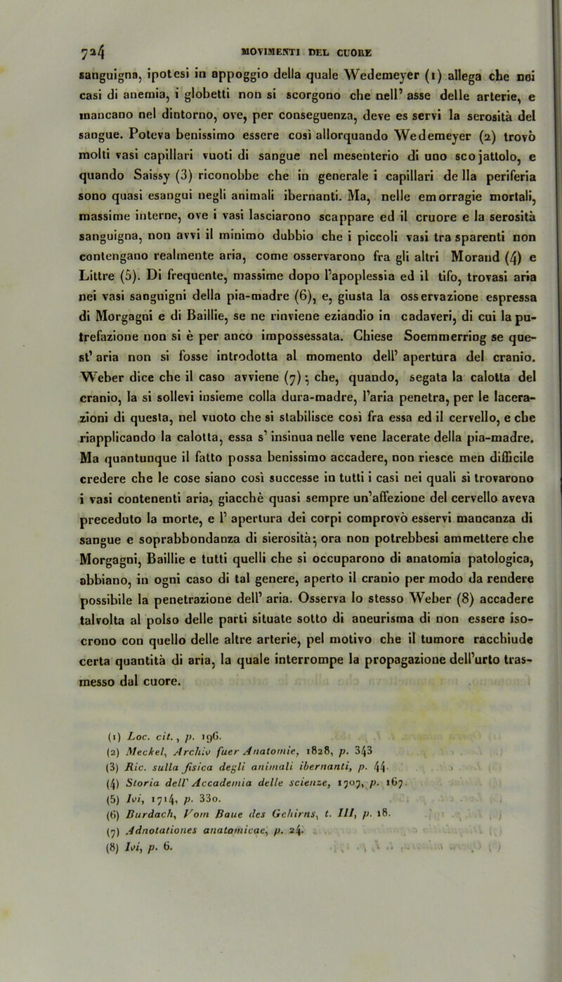 sanguigna, ipotcsi io oppoggio della quäle Wedemeyer (i) allega che noi casi di anemia, i globetti non si scorgono che nell’ asse delle arterie, e tnancano nel dintorno, ove, per conseguenza, deve es servi la serositä del saogue. Poteva benissimo essere cosi allorquando Wedemeyer (2) trovö molli vasi capillari vuoti di sangue nel mesenterio di uno scojattolo, e quando Saissy (3) riconobbe che in generale i capillari de Ha periferia sono quasi esangui negli animali ibernanti. Ma, nelle emorragie mortali, massime interne, ove i vasi lasciarono scappare ed il cruore e la serositä sanguigna, non avvi il minimo dubbio che i piccoli vasi tra sparend non contengano realmente aria, come osservarono fra gli altri Morand (4) e Littre (5). Di frequente, massime dopo l’apoplessia ed il tifo, trovasi aria nei vasi sanguigni della pia-madre (6), e, giusta la osservazione espressa di Morgagni e di Baillie, se ne rinviene eziaodio in cadaveri, di cui la pu- trefazione non si e per anco impossessata. Chiese Soemmerriog se que- st’ aria non si fosse introdotta al momento dell’ apertura del cranio. Weber dice ehe il caso avviene (7) • che, quando, segata la calotta del cranio, la si sollevi iusieme colla dura-madre, l’aria penetra, per le lacera- zioni di questa, nel vuoto che si stabilisce cosi fra essa ed il cervello, e ehe riapplicando la calotta, essa s’ insinua nelle vene lacerate della pia-madre. Ma quantunque il fatto possa benissimo accadere, non riesce men difllcile credere che le cose siano cosi successe in tutti i casi nei quali si trovarono i vasi contenenti aria, giacche quasi sempre un’affezioue del cervello aveva preceduto la morte, e 1’ apertura dei corpi comprovö esservi mancanza di sangue e soprabbondanza di sierositä-, ora non potrebbesi ammettere che Morgagni, Baillie e tutti quelli che si occuparono di anatomia patologica, abbiano, in ogni caso di tal genere, aperto il cranio per modo da rendere possibile la penetrazione dell’ aria. Osserva lo stesso Weber (8) accadere talvolta al polso delle parti situate sotto di aneurisraa di non essere iso- crono con quello delle altre arterie, pel motivo che il tumore racchiude certa quantitä di aria, la quäle interrompe la propagazioue dell’urto tras- messo dal cuore. (1) Loc. eil. , p. 19G. (2) Meckel, Archiv fuer Anatomie, 1828, p. 343 (3) Ric. Sulla Jisica degli animali ibernanti, p. 44- (4) Storia dell' Accademia delle scienze, 1505, p. 167. (5) 1A, 1714, P- 33o. (6) Durdach, Vom Baue des Gehirns, t. III, p. 18. (7) Adnotationes anatomicae, p. z\. (8) Ivi, p. 6. . . • • \ 1 •'* ••••• • - . t )