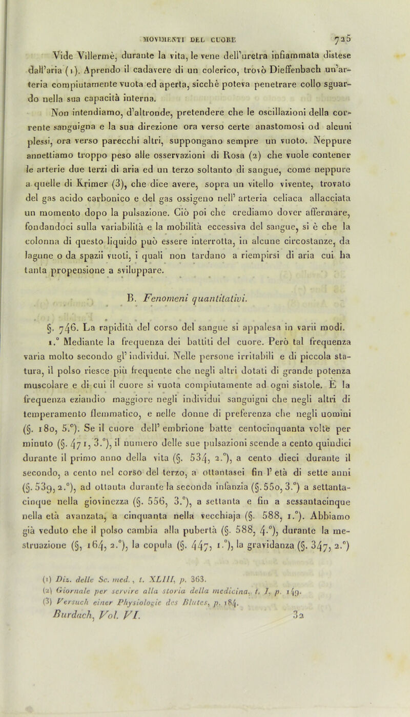 Vide Villerme, duraute la vita, le vene delPuretra infiammala distese daH’aria (1). Aprendo il cadavcre di un colerico, trovo Dieffenbach un’ar- teria compiutamente vuota ed aperta, sieche poteva penetrare collo sguar- do nella sua capacitä interna. Non intendiamo, d’altronde, pretendere che le oscillazioni della cor- rente sanguigna e la sua direzione ora verso certe anastomosi od alcuni plessi, ora verso parecchi altri, suppongano sempre un vuoto. Neppure anDettiamo troppo peso alle osservazioni di Rosa (2) che vuole contener le arterie due terzi di aria ed un terzo soltanto di sangue, come neppure a quelle di Krimer (3), che dice avere, sopra un vitello viveute, trovato del gas acido carbonico e del gas ossigeno nelP arteria celiaca allacciata un momeuto dopo la pulsazione. Gio poi che crediamo dover affermare, foudandoci sulla variabilila e la mobilitä eccessiva del sangue, si e che la colonna di questo liquido puö essere interrotta, in alcune circostanze, da lagune o da spazii vuoti, i quali non tardano a riempirsi di aria cui ha tanla propensione a sviluppare. B. Fenomeni quantitativ! * '■■■• X 9 n • « • - « • ' §. 746. La rapiditä del corso del sangue si appalesa in varii modi. i.° Mediante la frequenza dei battiti del cuore. Perö tal frequenza varia molto secondo gl1 * 3 individui. Nelle persone irrilabili e di piccola sta- tura, il polso riesce piü frequente che negli altri dotati di grande potenza muscolare e di cui il cuore si vuota compiutamente ad ogni sistole. E la ' 1 ' • • • • ♦ frequenza eziandio maggiore negli individui sanguigni che negli altri di temperamento flemmatico, e nelle donue di preferenza die negli uomini (§. 180, 5.°). Se il cuore delP embrione batte centocinquanta volt'e per minuto (§. 47 3.°), il uumero delle sue pulsazioni scende a cento quiudici durante il primo anno della vita (§. 534, 2 °), a cento dieci durante il secondo, a cento nel corso del terzo, a ollantasei fin l1 etä di sette auni (§.539,2.°), ad ottauta durante la scconda infanzia (§.55o, 3.°) a settanta- cinque nella giovinezza (§. 556, 3.°), a settanta e fin a sessautacinque nella eta avanzata, a cinquanta nella vecchiaja (§. 588, i.°). Abbiamo giä vedulo che il polso cambia alla pubertä (§. 588, 4-°), durante la me- struazione (§, 164, 2.0), la copula (§. 447? , 0)j ^ grav‘3anza (§. 347, 2.0) (1) DU. delle Sc. mcd. , /. XLI1I, p. 363. (a) Giornalc per servire alla storia della medicina, t. J. p i\g. (3) Versuch einer Physiologie das Blutes, p. 184. ßurdach, Vol. VI. 3a